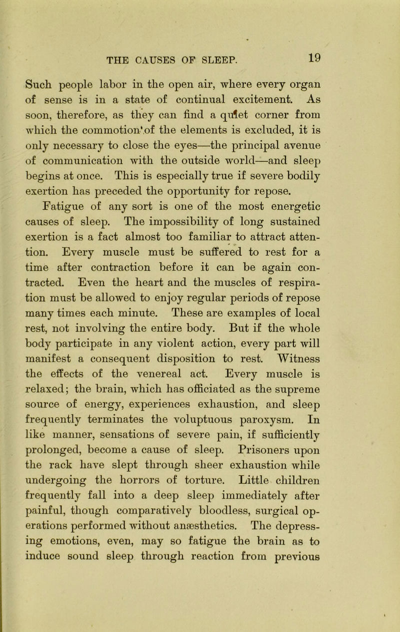 Such people labor in the open air, where every organ of sense is in a state of continual excitement. As soon, therefore, as they can find a quiet corner from which the commotion*.of the elements is excluded, it is only necessary to close the eyes—the principal avenue of communication with the outside world—and sleep begins at once. This is especially true if severe bodily exertion has preceded the opportunity for repose. Fatigue of any sort is one of the most energetic causes of sleep. The impossibility of long sustained exertion is a fact almost too familiar to attract atten- tion. Every muscle must be suffered to rest for a time after contraction before it can be again con- tracted. Even the heart and the muscles of respira- tion must be allowed to enjoy regular periods of repose many times each minute. These are examples of local rest, not involving the entire body. But if the whole body participate in any violent action, every part will manifest a consequent disposition to rest. Witness the effects of the venereal act. Every muscle is relaxed; the brain, which has officiated as the supreme source of energy, experiences exhaustion, and sleep frequently terminates the voluptuous paroxysm. In like manner, sensations of severe pain, if sufficiently prolonged, become a cause of sleep. Prisoners upon the rack have slept through sheer exhaustion while undergoing the horrors of torture. Little children frequently fall into a deep sleep immediately after painful, though comparatively bloodless, surgical op- erations performed without anaesthetics. The depress- ing emotions, even, may so fatigue the brain as to induce sound sleep through reaction from previous