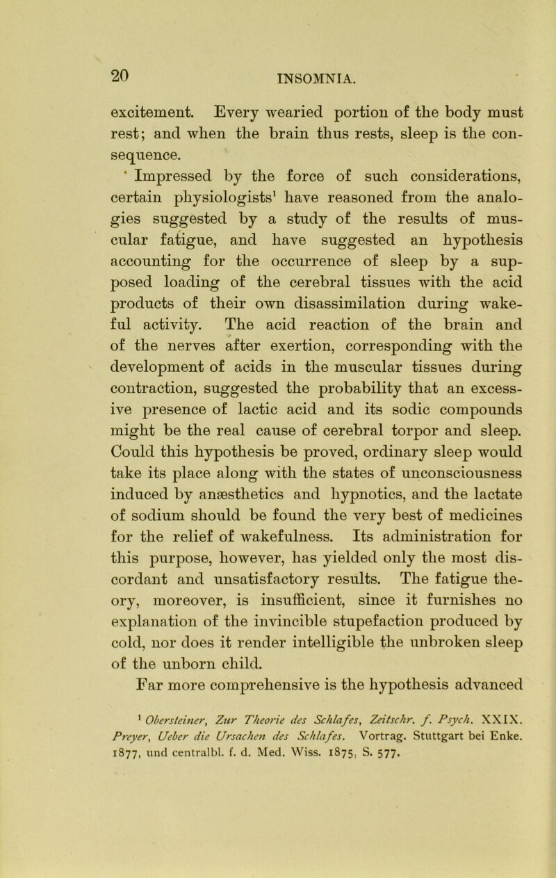 excitement. Every wearied portion of the body must rest; and when the brain thus rests, sleep is the con- sequence. * Impressed by the force of such considerations, certain physiologists1 have reasoned from the analo- gies suggested by a study of the results of mus- cular fatigue, and have suggested an hypothesis accounting for the occurrence of sleep by a sup- posed loading of the cerebral tissues with the acid products of their own disassimilation during wake- ful activity. The acid reaction of the brain and of the nerves after exertion, corresponding with the development of acids in the muscular tissues during contraction, suggested the probability that an excess- ive presence of lactic acid and its sodic compounds might be the real cause of cerebral torpor and sleep. Could this hypothesis be proved, ordinary sleep would take its place along with the states of unconsciousness induced by anaesthetics and hypnotics, and the lactate of sodium should be found the very best of medicines for the relief of wakefulness. Its administration for this purpose, however, has yielded only the most dis- cordant and unsatisfactory results. The fatigue the- ory, moreover, is insufficient, since it furnishes no explanation of the invincible stupefaction produced by cold, nor does it render intelligible the unbroken sleep of the unborn child. Ear more comprehensive is the hypothesis advanced 1 Obersteiner, Zur Theorie des Schlafes, Zeitschr. f. Psych. XXIX. Preyer, CJeber die Ursachen des Schlafes. Vortrag. Stuttgart bei Enke. 1877, und centralbl. f. d. Med. Wiss. 1875. S. 577.