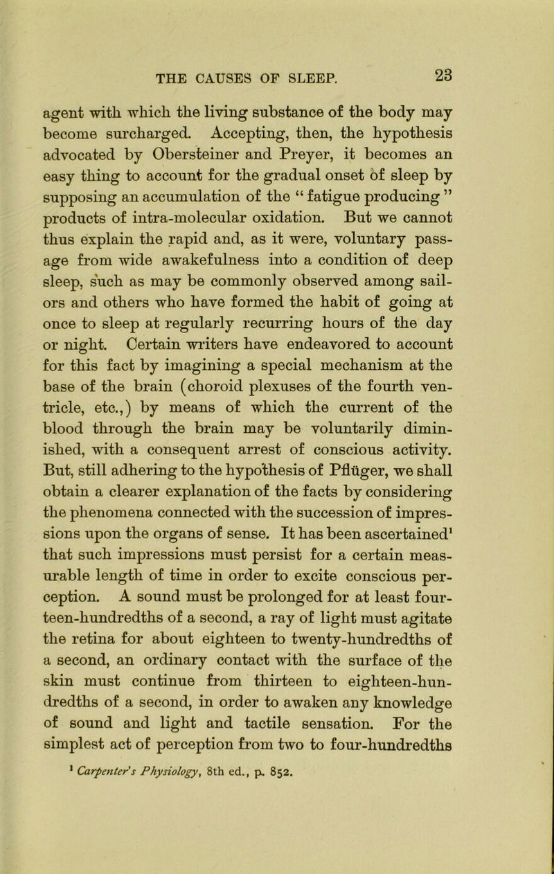 agent with which the living substance of the body may become surcharged. Accepting, then, the hypothesis advocated by Obersteiner and Preyer, it becomes an easy thing to account for the gradual onset of sleep by supposing an accumulation of the “ fatigue producing ” products of intra-molecular oxidation. But we cannot thus explain the rapid and, as it were, voluntary pass- age from wide awakefulness into a condition of deep sleep, such as may be commonly observed among sail- ors and others who have formed the habit of going at once to sleep at regularly recurring hours of the day or night. Certain writers have endeavored to account for this fact by imagining a special mechanism at the base of the brain (choroid plexuses of the fourth ven- tricle, etc.,) by means of which the current of the blood through the brain may be voluntarily dimin- ished, with a consequent arrest of conscious activity. But, still adhering to the hypothesis of Pfluger, we shall obtain a clearer explanation of the facts by considering the phenomena connected with the succession of impres- sions upon the organs of sense. It has been ascertained1 that such impressions must persist for a certain meas- urable length of time in order to excite conscious per- ception. A sound must be prolonged for at least four- teen-hundredths of a second, a ray of light must agitate the retina for about eighteen to twenty-hundredths of a second, an ordinary contact with the surface of the skin must continue from thirteen to eighteen-hun- dredths of a second, in order to awaken any knowledge of sound and light and tactile sensation. For the simplest act of perception from two to four-hundredths 1 Carpenter's Physiology, 8th ed., p. 852.