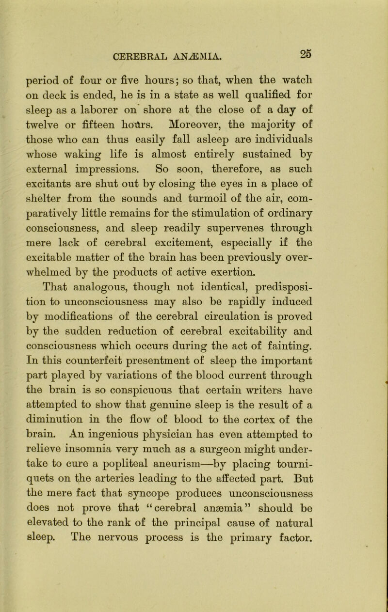 CEREBRAL ANAEMIA. period of four or five hours; so that, when the watch on deck is ended, he is in a state as well qualified for sleep as a laborer on shore at the close of a day of twelve or fifteen hoffrs. Moreover, the majority of those who can thus easily fall asleep are individuals whose waking life is almost entirely sustained by external impressions. So soon, therefore, as such excitants are shut out by closing the eyes in a place of shelter from the sounds and turmoil of the air, com- paratively little remains for the stimulation of ordinary consciousness, and sleep readily supervenes through mere lack of cerebral excitement, especially if the excitable matter of the brain has been previously over- whelmed by the products of active exertion. That analogous, though not identical, predisposi- tion to unconsciousness may also be rapidly induced by modifications of the cerebral circulation is proved by the sudden reduction of cerebral excitability and consciousness which occurs during the act of fainting. In this counterfeit presentment of sleep the important part played by variations of the blood current through the brain is so conspicuous that certain writers have attempted to show that genuine sleep is the result of a diminution in the flow of blood to the cortex of the brain. An ingenious physician has even attempted to relieve insomnia very much as a surgeon might under- take to cure a popliteal aneurism—by placing tourni- quets on the arteries leading to the affected part. But the mere fact that syncope produces unconsciousness does not prove that “cerebral anaemia” should be elevated to the rank of the principal cause of natural sleep. The nervous process is the primary factor.