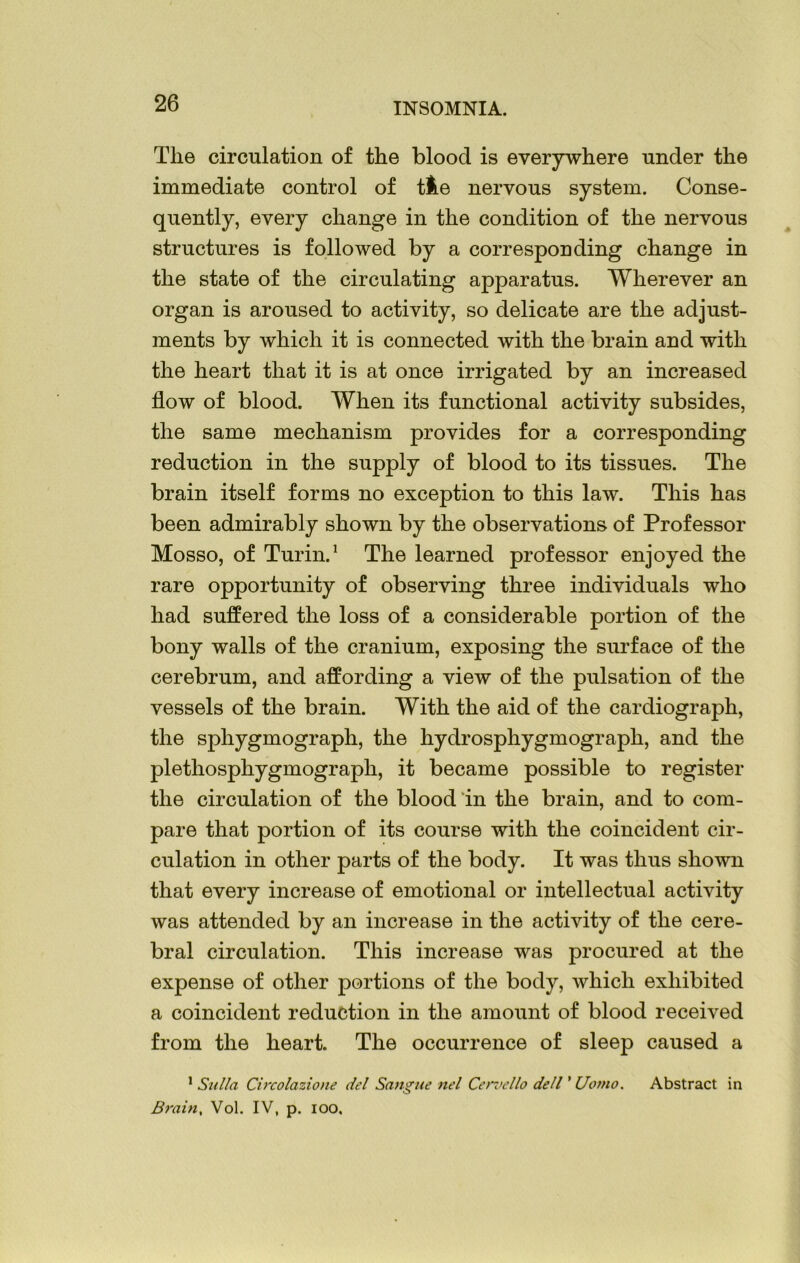 Tlie circulation of the blood is everywhere under the immediate control of tfce nervous system. Conse- quently, every change in the condition of the nervous structures is followed by a corresponding change in the state of the circulating apparatus. Wherever an organ is aroused to activity, so delicate are the adjust- ments by which it is connected with the brain and with the heart that it is at once irrigated by an increased flow of blood. When its functional activity subsides, the same mechanism provides for a corresponding reduction in the supply of blood to its tissues. The brain itself forms no exception to this law. This has been admirably shown by the observations of Professor Mosso, of Turin.1 The learned professor enjoyed the rare opportunity of observing three individuals who had suffered the loss of a considerable portion of the bony walls of the cranium, exposing the surface of the cerebrum, and affording a view of the pulsation of the vessels of the brain. With the aid of the cardiograph, the sphygmograph, the hydrosphygmograph, and the plethosphygmograph, it became possible to register the circulation of the blood in the brain, and to com- pare that portion of its course with the coincident cir- culation in other parts of the body. It was thus shown that every increase of emotional or intellectual activity was attended by an increase in the activity of the cere- bral circulation. This increase was procured at the expense of other portions of the body, which exhibited a coincident reduction in the amount of blood received from the heart. The occurrence of sleep caused a 1 Sulla Circolazione del Sang tie nel Cen’ello dell ’ Uomo. Abstract in Brain, Vol. IV, p. ioo.