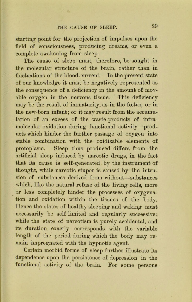 starting point for the projection of impulses upon the field of consciousness, producing dreams, or even a complete awakening from sleep. The cause of sleep must, therefore, be sought in the molecular structure of the brain, rather than in fluctuations of the blood-current. In the present state of our knowledge it must be negatively represented as the consequence of a deficiency in the amount of mov- able oxygen in the nervous tissue. This deficiency may be the result of immaturity, as in the foetus, or in the new-born infant; or it may result from the accumu- lation of an excess of the waste-products of intra- molecular oxidation during functional activity—prod- ucts which hinder the further passage of oxygen into stable combination with the oxidizable elements of protoplasm. Sleep thus produced differs from the artificial sleep induced by narcotic drugs, in the fact that its cause is self-generated by the instrument of thought, while narcotic stupor is caused by the intru- sion of substances derived from without—substances which, like the natural refuse of the living cells, more or less completely hinder the processes of oxygena- tion and oxidation within the tissues of the body. Hence the states of healthy sleeping and waking must necessarily be self-limited and regularly successive; while the state of narcotism is purely accidental, and its duration exactly corresponds with the variable length of the period during which the body may re- main impregnated with the hypnotic agent. Certain morbid forms of sleep further illustrate its dependence upon the persistence of depression in the functional activity of the brain. For some persons