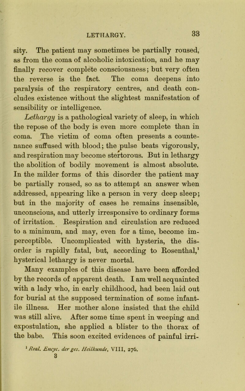 LETHARGY. 38 sity. The patient may sometimes be partially roused, as from the coma of alcoholic intoxication, and he may finally recover complete consciousness; but very often the reverse is the fact. The coma deepens into paralysis of the respiratory centres, and death con- cludes existence without the slightest manifestation of sensibility or intelligence. Lethargy is a pathological variety of sleep, in which the repose of the body is even more complete than in coma. The victim of coma often presents a counte- nance suffused with blood; the pulse beats vigorously, and respiration may become stertorous. But in lethargy the abolition of bodily movement is almost absolute. In the milder forms of this disorder the patient may be partially roused, so as to attempt an answer when addressed, appearing like a person in very deep sleep; but in the majority of cases he remains insensible, unconscious, and utterly irresponsive to ordinary forms of irritation. Respiration and circulation are reduced to a minimum, and may, even for a time, become im- perceptible. Uncomplicated with hysteria, the dis- order is rapidly fatal, but, according to Rosenthal,1 hysterical lethargy is never mortal. Many examples of this disease have been afforded by the records of apparent death. I am well acquainted with a lady who, in early childhood, had been laid out for burial at the supposed termination of some infant- ile illness. Her mother alone insisted that the child was still alive. After some time spent in weeping and expostulation, she applied a blister to the thorax of the babe. This soon excited evidences of painful irri- 1 Real. Encyc. derges. Heilkunde, VIII, 276. 3
