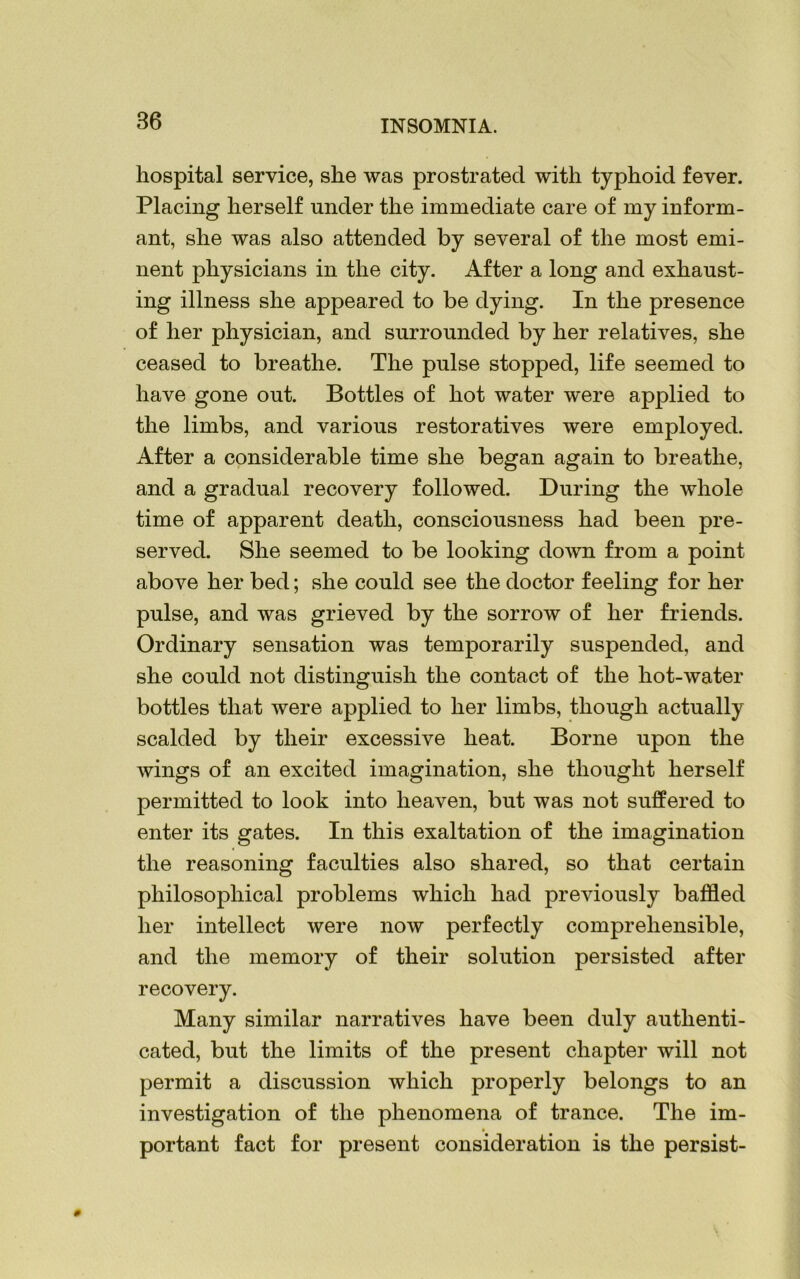 86 hospital service, she was prostrated with typhoid fever. Placing herself under the immediate care of my inform- ant, she was also attended by several of the most emi- nent physicians in the city. After a long and exhaust- ing illness she appeared to be dying. In the presence of her physician, and surrounded by her relatives, she ceased to breathe. The pulse stopped, life seemed to have gone out. Bottles of hot water were applied to the limbs, and various restoratives were employed. After a considerable time she began again to breathe, and a gradual recovery followed. During the whole time of apparent death, consciousness had been pre- served. She seemed to be looking down from a point above her bed; she could see the doctor feeling for her pulse, and was grieved by the sorrow of her friends. Ordinary sensation was temporarily suspended, and she could not distinguish the contact of the hot-water bottles that were applied to her limbs, though actually scalded by their excessive heat. Borne upon the wings of an excited imagination, she thought herself permitted to look into heaven, but was not suffered to enter its gates. In this exaltation of the imagination the reasoning faculties also shared, so that certain philosophical problems which had previously baffled her intellect were now perfectly comprehensible, and the memory of their solution persisted after recovery. Many similar narratives have been duly authenti- cated, but the limits of the present chapter will not permit a discussion which properly belongs to an investigation of the phenomena of trance. The im- portant fact for present consideration is the persist-