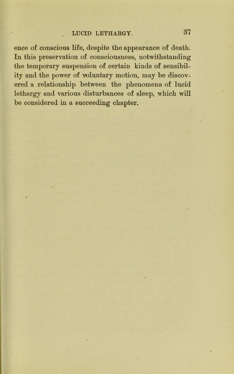 ence of conscious life, despite the appearance of death. In this preservation of consciousness, notwithstanding the temporary suspension of certain kinds of sensibil- ity and the power of voluntary motion, may be discov- ered a relationship between the phenomena of lucid lethargy and various disturbances of sleep, which will be considered in a succeeding chapter.
