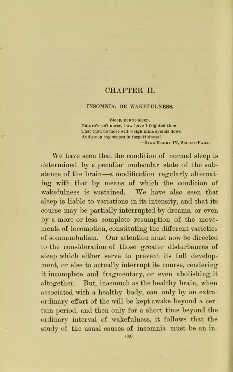 CHAPTEK II. INSOMNIA, OR WAKEFULNESS. Sleep, gentle sleep, Nature’s soft nurse, how have I frighted thee That thou no more wilt weigh mine eyelids down And steep my senses in forgetfulness? —King Henry IY, Second Part. We have seen that the condition of normal sleep is determined by a peculiar molecular state of the sub- stance of the brain—a modification regularly alternat- ing with that by means of which the condition of wakefulness is sustained. We have also seen that sleep is liable to variations in its intensity, and that its course may be partially interrupted by dreams, or even by a more or less complete resumption of the move- ments of locomotion, constituting the different varieties of somnambulism. Our attention must now be directed to the consideration of those greater disturbances of sleep which either serve to prevent its full develop- ment, or else to actually interrupt its course, rendering it incomplete and fragmentary, or even abolishing it altogether. But, inasmuch as the healthy brain, when associated with a healthy body, can only by an extra- ordinary effort of the will be kept awake beyond a cer- tain period, and then only for a short time beyond the ordinary interval of wakefulness, it follows that the study of the usual causes of insomnia must be an in-