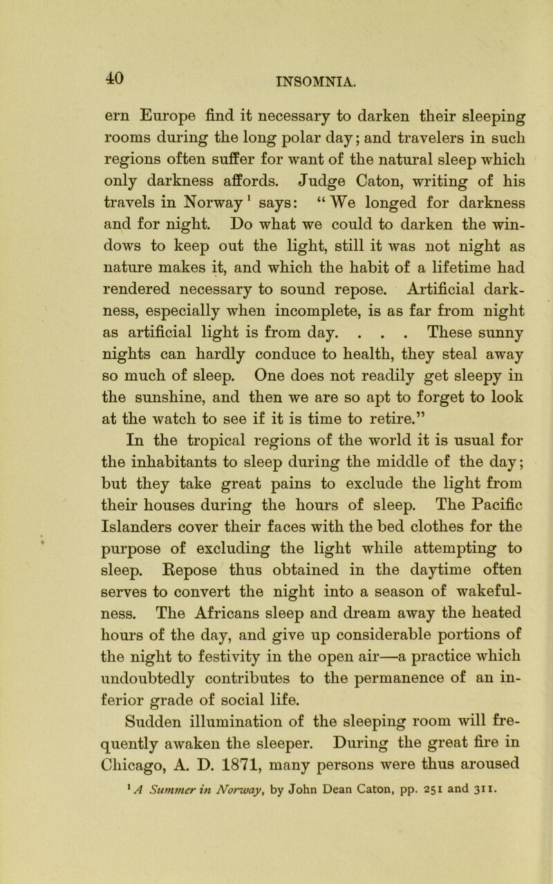 ern Europe find it necessary to darken their sleeping rooms during the long polar day; and travelers in such regions often suffer for want of the natural sleep which only darkness affords. Judge Caton, writing of his travels in Norway1 says: “We longed for darkness and for night. Do what we could to darken the win- dows to keep out the light, still it was not night as nature makes it, and which the habit of a lifetime had rendered necessary to sound repose. Artificial dark- ness, especially when incomplete, is as far from night as artificial light is from day. . . . These sunny nights can hardly conduce to health, they steal away so much of sleep. One does not readily get sleepy in the sunshine, and then we are so apt to forget to look at the watch to see if it is time to retire.” In the tropical regions of the world it is usual for the inhabitants to sleep during the middle of the day; but they take great pains to exclude the light from their houses during the hours of sleep. The Pacific Islanders cover their faces with the bed clothes for the purpose of excluding the light while attempting to sleep. Repose thus obtained in the daytime often serves to convert the night into a season of wakeful- ness. The Africans sleep and dream away the heated hours of the day, and give up considerable portions of the night to festivity in the open air—a practice which undoubtedly contributes to the permanence of an in- ferior grade of social life. Sudden illumination of the sleeping room will fre- quently awaken the sleeper. During the great fire in Chicago, A. D. 1871, many persons were thus aroused 1A Summer hi Norway, by John Dean Caton, pp. 251 and 311.