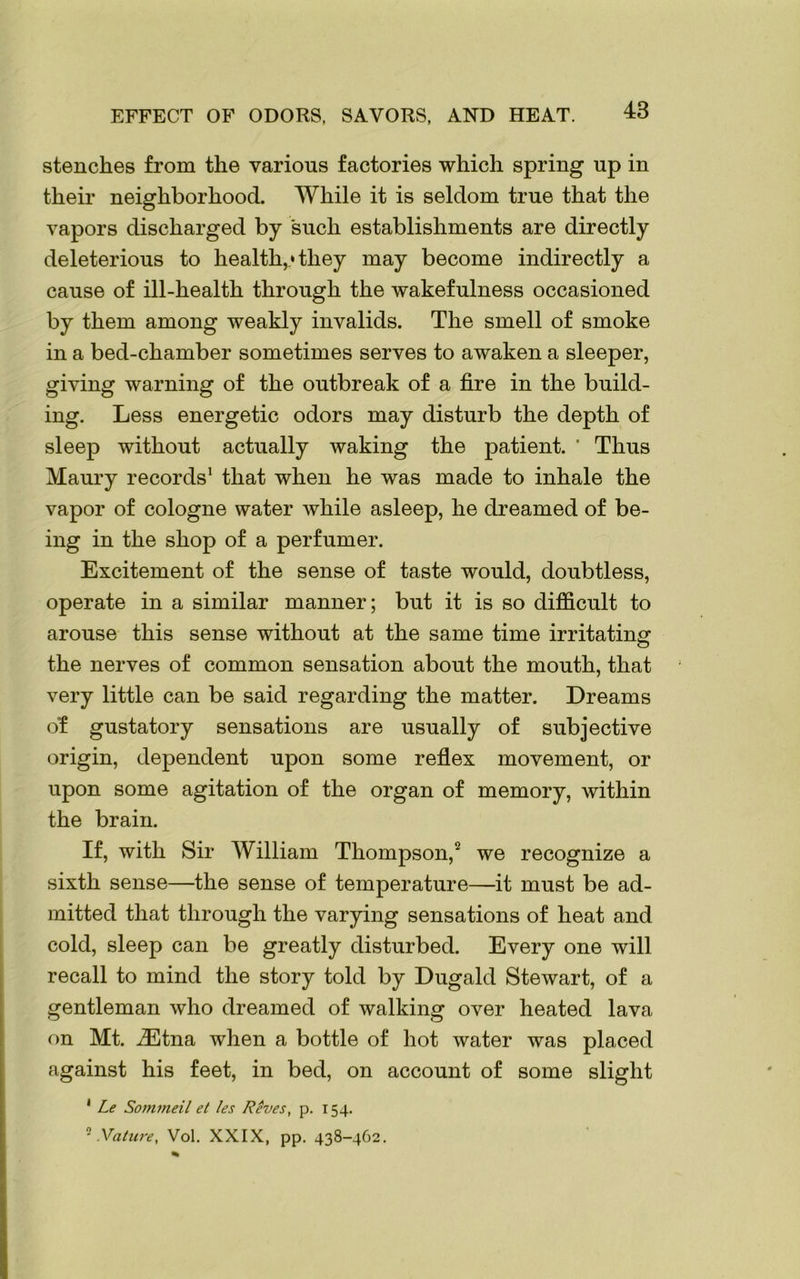 stenches from the various factories which spring up in their neighborhood. While it is seldom true that the vapors discharged by such establishments are directly deleterious to health,* they may become indirectly a cause of ill-health through the wakefulness occasioned by them among weakly invalids. The smell of smoke in a bed-chamber sometimes serves to awaken a sleeper, giving warning of the outbreak of a fire in the build- ing. Less energetic odors may disturb the depth of sleep without actually waking the patient. ’ Thus Maury records1 that when he was made to inhale the vapor of cologne water while asleep, he dreamed of be- ing in the shop of a perfumer. Excitement of the sense of taste would, doubtless, operate in a similar manner; but it is so difficult to arouse this sense without at the same time irritating the nerves of common sensation about the mouth, that very little can be said regarding the matter. Dreams o’f gustatory sensations are usually of subjective origin, dependent upon some reflex movement, or upon some agitation of the organ of memory, within the brain. If, with Sir William Thompson,2 we recognize a sixth sense—the sense of temperature—it must be ad- mitted that through the varying sensations of heat and cold, sleep can be greatly disturbed. Every one will recall to mind the story told by Dugald Stewart, of a gentleman who dreamed of walking over heated lava on Mt. iEtna when a bottle of hot water was placed against his feet, in bed, on account of some slight 1 Le Sommeil et les Reves, p. 154. 2 Vat lire, Vol. XXIX, pp. 438-462.
