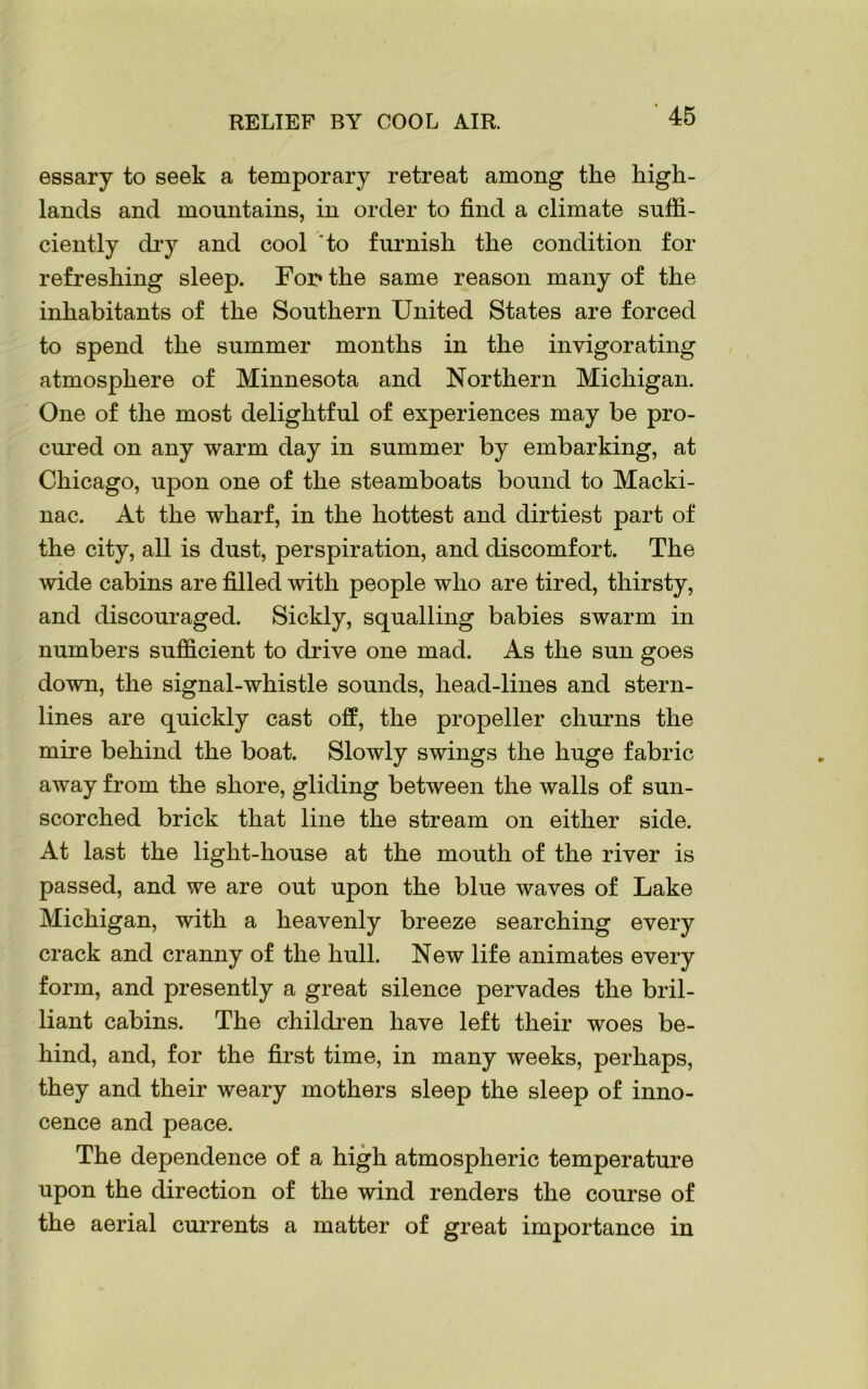 RELIEF BY COOL AIR. essary to seek a temporary retreat among the high- lands and mountains, in order to find a climate suffi- ciently dry and cool to furnish the condition for refreshing sleep. For* the same reason many of the inhabitants of the Southern United States are forced to spend the summer months in the invigorating atmosphere of Minnesota and Northern Michigan. One of the most delightful of experiences may be pro- cured on any warm day in summer by embarking, at Chicago, upon one of the steamboats bound to Macki- nac. At the wharf, in the hottest and dirtiest part of the city, all is dust, perspiration, and discomfort. The wide cabins are filled with people who are tired, thirsty, and discouraged. Sickly, squalling babies swarm in numbers sufficient to drive one mad. As the sun goes down, the signal-whistle sounds, head-lines and stern- lines are quickly cast off, the propeller churns the mire behind the boat. Slowly swings the huge fabric away from the shore, gliding between the walls of sun- scorched brick that line the stream on either side. At last the light-house at the mouth of the river is passed, and we are out upon the blue waves of Lake Michigan, with a heavenly breeze searching every crack and cranny of the hull. New life animates every form, and presently a great silence pervades the bril- liant cabins. The children have left their woes be- hind, and, for the first time, in many weeks, perhaps, they and their weary mothers sleep the sleep of inno- cence and peace. The dependence of a high atmospheric temperature upon the direction of the wind renders the course of the aerial currents a matter of great importance in