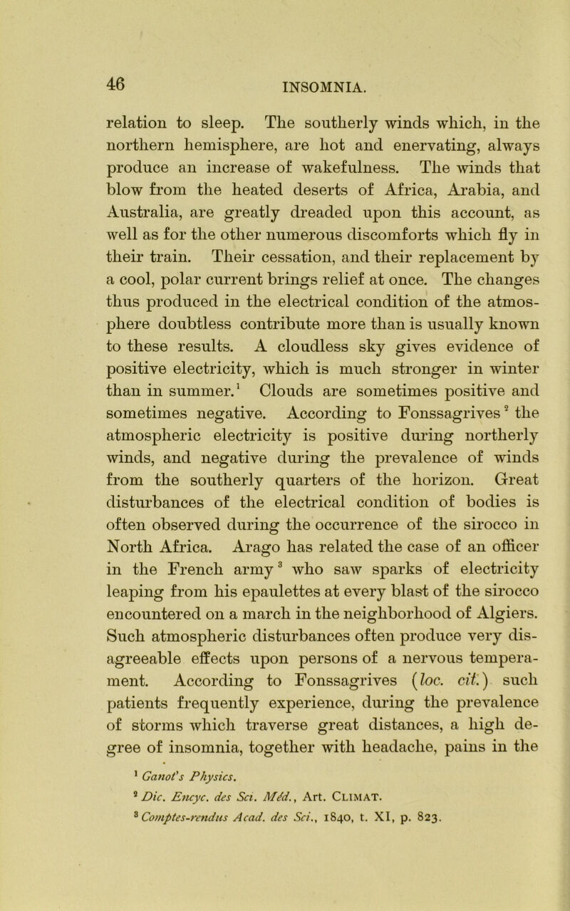 relation to sleep. The southerly winds which, in the northern hemisphere, are hot and enervating, always produce an increase of wakefulness. The winds that blow from the heated deserts of Africa, Arabia, and Australia, are greatly dreaded upon this account, as well as for the other numerous discomforts which fly in their train. Their cessation, and their replacement by a cool, polar current brings relief at once. The changes thus produced in the electrical condition of the atmos- phere doubtless contribute more than is usually known to these results. A cloudless sky gives evidence of positive electricity, which is much stronger in winter than in summer.5 Clouds are sometimes positive and sometimes negative. According to Fonssagrives2 the atmospheric electricity is positive during northerly winds, and negative during the prevalence of winds from the southerly quarters of the horizon. Great disturbances of the electrical condition of bodies is often observed during the occurrence of the sirocco in North Africa. Arago has related the case of an officer in the French army3 Avho saw sparks of electricity leaping from his epaulettes at every blast of the sirocco encountered on a march in the neighborhood of Algiers. Such atmospheric disturbances often produce very dis- agreeable effects upon persons of a nervous tempera- ment. According to Fonssagrives (loc. tit'.) such patients frequently experience, during the prevalence of storms which traverse great distances, a high de- gree of insomnia, together with headache, pains in the 1 Ganot's Physics. 2 Die. Encyc. des Sci. Mdd., Art. Climat. 8 Comptes-rendus Acad, des Sci., 1840, t. XI, p. 823.