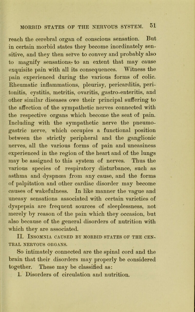 reach the cerebral organ of conscious sensation. But in certain morbid states they become inordinately sen- sitive, and they then serve to convey and probably also to magnify sensations* to an extent that may cause exquisite pain with all its consequences. Witness the pain experienced during the various forms of colic. Kheumatic inflammations, pleurisy, pericarditis, peri- tonitis, cystitis, metritis, ovaritis, gastro-enteritis, and other similar diseases owe their principal suffering to the affection of the sympathetic nerves connected with the respective organs which become the seat of pain. Including with the sympathetic nerve the pneumo- gastric nerve, which occupies a functional position between the strictly peripheral and the ganglionic nerves, all the various forms of pain and uneasiness experienced in the region of the heart and of the lungs may be assigned to this system of nerves. Thus the various species of respiratory disturbance, such as asthma and dyspnoea from any cause, and the forms of palpitation and other cardiac disorder may become causes of wakefulness. In like manner the vague and uneasy sensations associated with certain varieties of dyspepsia are frequent sources of sleeplessness, not merely by reason of the pain which they occasion, but also because of the general disorders of nutrition with which they are associated. II. Insomnia caused by morbid states of the cen- tral NERVOUS ORGANS. So intimately connected are the spinal cord and the brain that their disorders may properly be considered together. These may be classified as: 1. Disorders of circulation and nutrition.