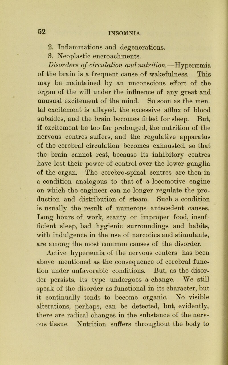 2. Inflammations and degenerations. 3. Neoplastic encroachments. Disorders of circulation and nutrition.—Hypereemia of the brain is a frequent cause of wakefulness. This may be maintained by an unconscious effort of the organ of the will under the influence of any great and unusual excitement of the mind. So soon as the men- tal excitement is allayed, the excessive afflux of blood subsides, and the brain becomes fitted for sleep. But, if excitement be too far prolonged, the nutrition of the nervous centres suffers, and the regulative apparatus of the cerebral circulation becomes exhausted, so that the brain cannot rest, because its inhibitory centres have lost their power of control over the lower ganglia of the organ. The cerebro-spinal centres are then in a condition analogous to that of a locomotive engine on which the engineer can no longer regulate the pro- duction and distribution of steam. Such a condition is usually the result of numerous antecedent causes. Long hours of work, scanty or improper food, insuf- ficient sleep, bad hygienic surroundings and habits, with indulgence in the use of narcotics and stimulants, are among the most common causes of the disorder. Active hypersemia of the nervous centers has been above mentioned as the consequence of cerebral func- tion under unfavorable conditions. But, as the disor- der persists, its type undergoes a change. We still speak of the disorder as functional in its character, but it continually tends to become organic. No visible alterations, perhaps, can be detected, but, evidently, there are radical changes in the substance of the nerv- ous tissue. Nutrition suffers throughout the body to