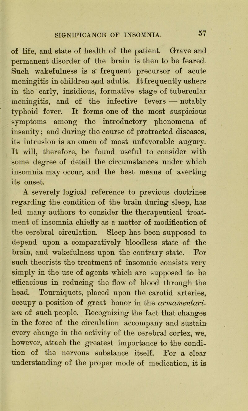 SIGNIFICANCE OF INSOMNIA. of life, and state of health of the patient. Grave and permanent disorder of the brain is then to be feared. Such wakefulness is a' frequent precursor of acute meningitis in children and adults. It frequently ushers in the early, insidious, formative stage of tubercular meningitis, and of the infective fevers — notably typhoid fever. It forms one of the most suspicious symptoms among the introductory phenomena of insanity; and during the course of protracted diseases, its intrusion is an omen of most unfavorable augury. It will, therefore, be found useful to consider with some degree of detail the circumstances under which insomnia may occur, and the best means of averting its onset. , \ A severely logical reference to previous doctrines regarding the condition of the brain during sleep, has led many authors to consider the therapeutical treat- ment of insomnia chiefly as a matter of modification of the cerebral circulation. Sleep has been supposed to depend upon a comparatively bloodless state of the brain, and wakefulness upon the contrary state. For such theorists the treatment of insomnia consists very simply in the use of agents which are supposed to be efficacious in reducing the flow of blood through the head. Tourniquets, placed upon the carotid arteries, occupy a position of great honor in the armamentari- um of such people. Recognizing the fact that changes in the force of the circulation accompany and sustain every change in the activity of the cerebral cortex, we, however, attach the greatest importance to the condi- tion of the nervous substance itself. For a clear understanding of the proper mode of medication, it is