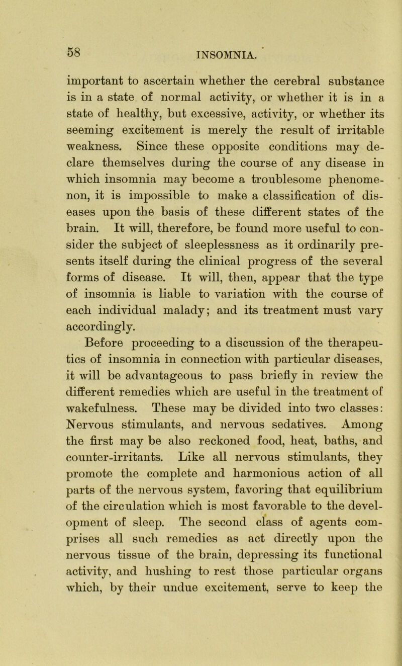 important to ascertain whether the cerebral substance is in a state of normal activity, or whether it is in a state of healthy, but excessive, activity, or whether its seeming excitement is merely the result of irritable weakness. Since these opposite conditions may de- clare themselves during the course of any disease in which insomnia may become a troublesome phenome- non, it is impossible to make a classification of dis- eases upon the basis of these different states of the brain. It will, therefore, be found more useful to con- sider the subject of sleeplessness as it ordinarily pre- sents itself during the clinical progress of the several forms of disease. It will, then, appear that the type of insomnia is liable to variation with the course of each individual malady; and its treatment must vary accordingly. Before proceeding to a discussion of the therapeu- tics of insomnia in connection with particular diseases, it will be advantageous to pass briefly in review the different remedies which are useful in the treatment of wakefulness. These may be divided into two classes: Nervous stimulants, and nervous sedatives. Among the first may be also reckoned food, heat, baths, and counter-irritants. Like all nervous stimulants, they promote the complete and harmonious action of all parts of the nervous system, favoring that equilibrium of the circulation which is most favorable to the devel- opment of sleep. The second class of agents com- prises all such remedies as act directly upon the nervous tissue of the brain, depressing its functional activity, and hushing to rest those particular organs which, by their undue excitement, serve to keep the