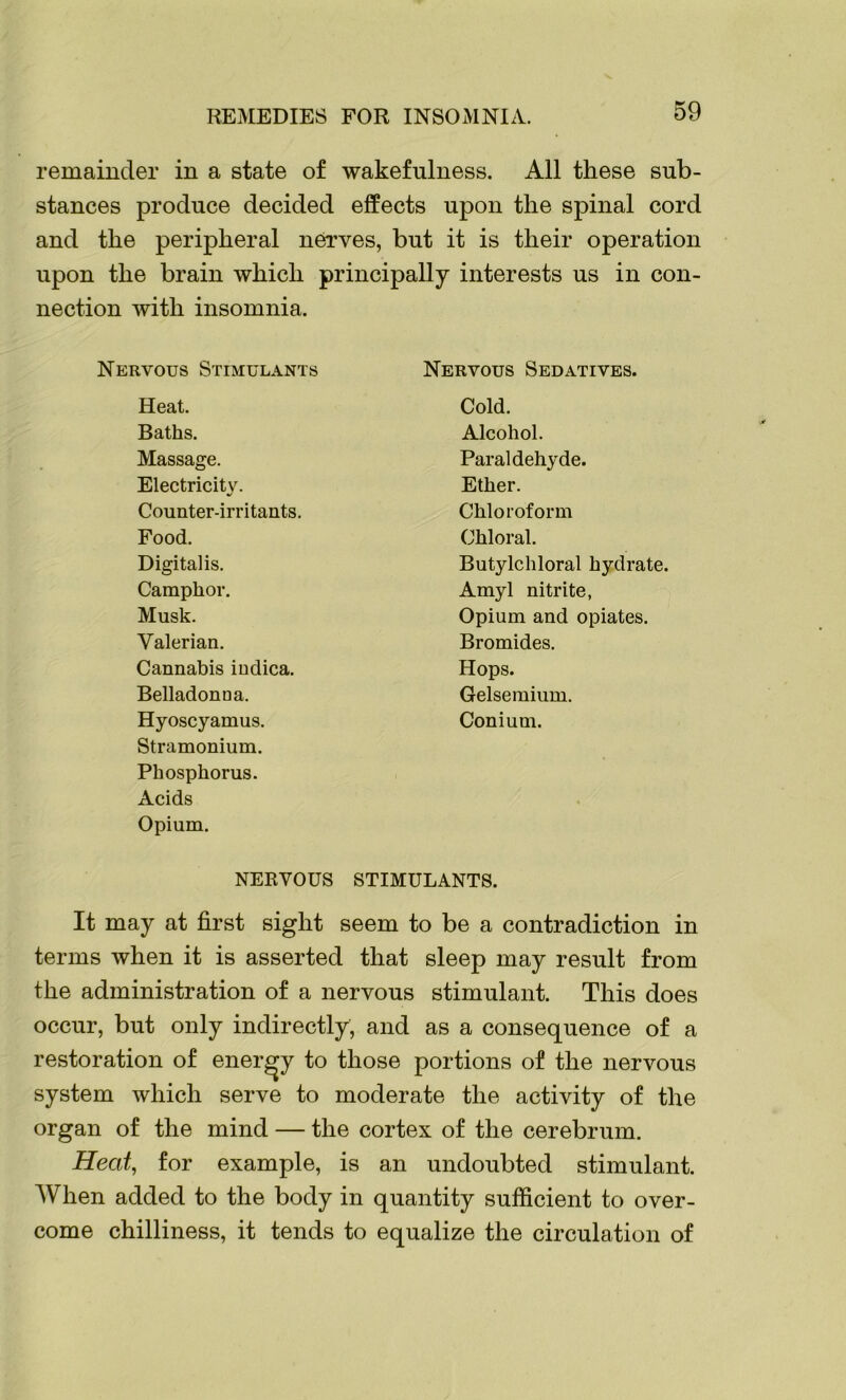 REMEDIES FOR INSOMNIA. remainder in a state of wakefulness. All these sub- stances produce decided effects upon the spinal cord and the peripheral nerves, but it is their operation upon the brain which principally interests us in con- nection with insomnia. Nervous Stimulants Nervous Sedatives. Heat. Cold. Baths. Alcohol. Massage. Paraldehyde. Electricity. Ether. Counter-irritants. Chloroform Food. Chloral. Digitalis. Butylchloral hydrate. Camphor. Amyl nitrite, Musk. Opium and opiates. Valerian. Bromides. Cannabis iudica. Hops. Belladonna. Gelsemium. Hyoscyamus. Conium. Stramonium. Phosphorus. Acids Opium. NERVOUS STIMULANTS. It may at first sight seem to be a contradiction in terms when it is asserted that sleep may result from the administration of a nervous stimulant. This does occur, but only indirectly, and as a consequence of a restoration of energy to those portions of the nervous system which serve to moderate the activity of the organ of the mind — the cortex of the cerebrum. Heat, for example, is an undoubted stimulant. When added to the body in quantity sufficient to over- come chilliness, it tends to equalize the circulation of