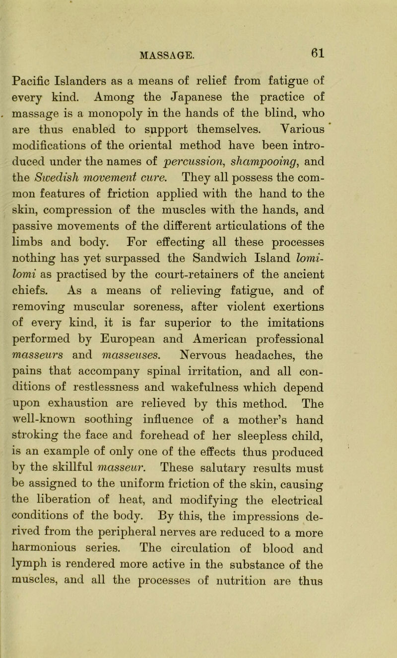 MASSAGE. Pacific Islanders as a means of relief from fatigue of every kind. Among the Japanese the practice of massage is a monopoly in the hands of the blind, who are thus enabled to support themselves. Various modifications of the oriental method have been intro- duced under the names of percussion, shampooing, and the Swedish movement cure. They all possess the com- mon features of friction applied with the hand to the skin, compression of the muscles with the hands, and passive movements of the different articulations of the limbs and body. For effecting all these processes nothing has yet surpassed the Sandwich Island lomi- lomi as practised by the court-retainers of the ancient chiefs. As a means of relieving fatigue, and of removing muscular soreness, after violent exertions of every kind, it is far superior to the imitations performed by European and American professional masseurs and masseuses. Nervous headaches, the pains that accompany spinal irritation, and all con- ditions of restlessness and wakefulness which depend upon exhaustion are relieved by this method. The well-known soothing influence of a mother’s hand stroking the face and forehead of her sleepless child, is an example of only one of the effects thus produced by the skillful masseur. These salutary results must be assigned to the uniform friction of the skin, causing the liberation of heat, and modifying the electrical conditions of the body. By this, the impressions de- rived from the peripheral nerves are reduced to a more harmonious series. The circulation of blood and lymph is rendered more active in the substance of the muscles, and all the processes of nutrition are thus