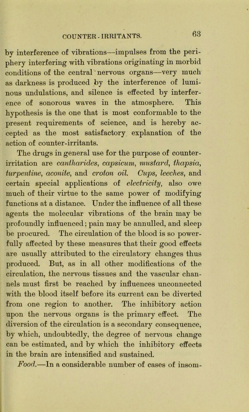 COUNTER - IRRITANTS. by interference of vibrations—impulses from the peri- phery interfering with vibrations originating in morbid conditions of the central' nervous organs—very much as darkness is produced by the interference of lumi- nous undulations, and silence is effected by interfer- ence of sonorous waves in the atmosphere. This hypothesis is the one that is most conformable to the present requirements of science, and is hereby ac- cepted as the most satisfactory explanation of the action of counter-irritants. The drugs in general use for the purpose of counter- irritation are cantharides, capsicum, mustard, thapsia, turpentine, aconite, and croton oil. Cups, leeches, and certain special applications of electricity, also owe much of their virtue to the same power of modifying functions at a distance. Under the influence of all these agents the molecular vibrations of the brain may be profoundly influenced; pain may be annulled, and sleep be procured. The circulation of the blood is so power- fully affected by these measures that their good effects are usually attributed to the circulatory changes thus produced. But, as in all other modifications of the circulation, the nervous tissues and the vascular chan- nels must first be reached by influences unconnected with the blood itself before its current can be diverted from one region to another. The inhibitory action upon the nervous organs is the primary effect. The diversion of the circulation is a secondary consequence, by which, undoubtedly, the degree of nervous change can be estimated, and by which the inhibitory effects in the brain are intensified and sustained. Food.—In a considerable number of cases of insom-