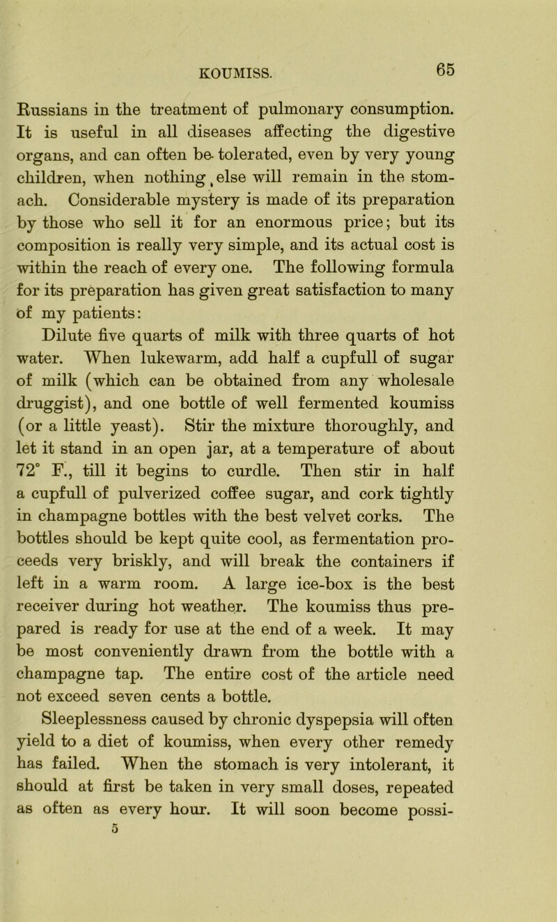 KOUMISS. Russians in the treatment of pulmonary consumption. It is useful in all diseases affecting the digestive organs, and can often be- tolerated, even by very young children, when nothing t else will remain in the stom- ach. Considerable mystery is made of its preparation by those who sell it for an enormous price; but its composition is really very simple, and its actual cost is within the reach of every one. The following formula for its preparation has given great satisfaction to many of my patients: Dilute five quarts of milk with three quarts of hot water. When lukewarm, add half a cupfull of sugar of milk (which can be obtained from any wholesale druggist), and one bottle of well fermented koumiss (or a little yeast). Stir the mixture thoroughly, and let it stand in an open jar, at a temperature of about 72° F., till it begins to curdle. Then stir in half a cupfull of pulverized coffee sugar, and cork tightly in champagne bottles with the best velvet corks. The bottles should be kept quite cool, as fermentation pro- ceeds very briskly, and will break the containers if left in a warm room. A large ice-box is the best receiver during hot weather. The koumiss thus pre- pared is ready for use at the end of a week. It may be most conveniently drawn from the bottle with a champagne tap. The entire cost of the article need not exceed seven cents a bottle. Sleeplessness caused by chronic dyspepsia will often yield to a diet of koumiss, when every other remedy has failed. When the stomach is very intolerant, it should at first be taken in very small doses, repeated as often as every hour. It will soon become possi-