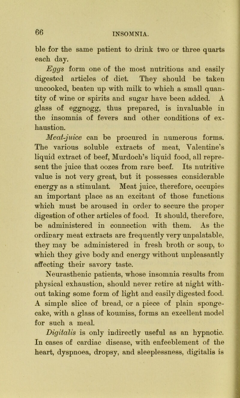 ble for the same patient to drink two or three quarts each day. Eggs form one of the most nutritious and easily digested articles of diet. They should be taken uncooked, beaten up with milk to which a small quan- tity of wine or spirits and sugar have been added. A glass of eggnogg, thus prepared, is invaluable in the insomnia of fevers and other conditions of ex- haustion. Meat-juice can be procured in numerous forms. The various soluble extracts of meat, Valentine’s liquid extract of beef, Murdoch’s liquid food, all repre- sent the juice that oozes from rare beef. Its nutritive value is not very great, but it possesses considerable energy as a stimulant. Meat juice, therefore, occupies an important place as an excitant of those functions which must be aroused in order to secure the proper digestion of other articles of food. It should, therefore, be administered in connection with them. As the ordinary meat extracts are frequently very unpalatable, they may be administered in fresh broth or soup, to which they give body and energy without unpleasantly affecting their savory taste. Neurasthenic patients, whose insomnia results from physical exhaustion, should never retire at night with- out taking some form of light and easily digested food. A simple slice of bread, or a piece of plain sponge- cake, with a glass of koumiss, forms an excellent model for such a meal. Digitalis is only indirectly useful as an hypnotic. In cases of cardiac disease, with enfeeblement of the heart, dyspnoea, dropsy, and sleeplessness, digitalis is