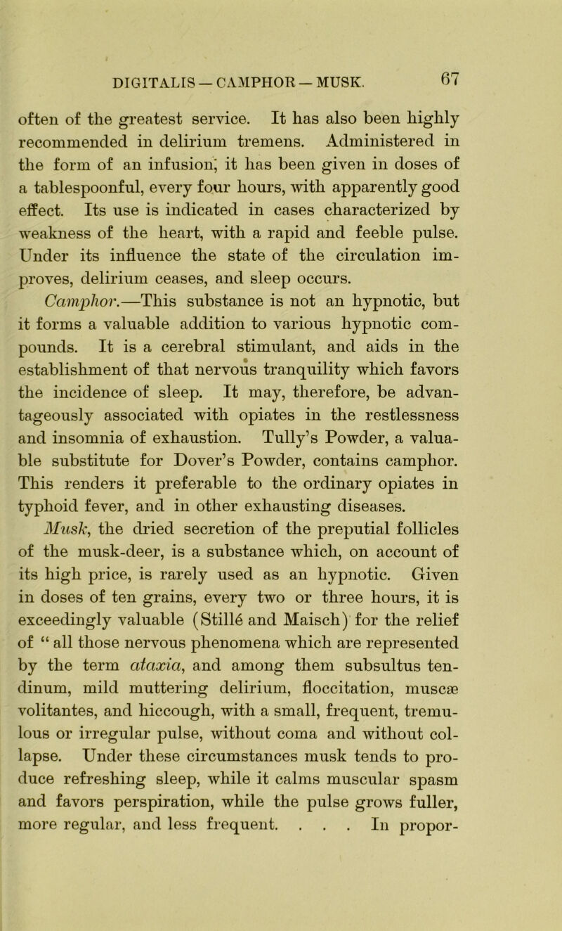 DIGITALIS — CAMPHOR — MUSK. often of the greatest service. It lias also been highly recommended in delirium tremens. Administered in the form of an infusion' it has been given in doses of a tablespoonful, every four hours, with apparently good effect. Its use is indicated in cases characterized by weakness of the heart, with a rapid and feeble pulse. Under its influence the state of the circulation im- proves, delirium ceases, and sleep occurs. Camphor.—This substance is not an hypnotic, but it forms a valuable addition to various hypnotic com- pounds. It is a cerebral stimulant, and aids in the establishment of that nervous tranquility which favors the incidence of sleep. It may, therefore, be advan- tageously associated with opiates in the restlessness and insomnia of exhaustion. Tully’s Powder, a valua- ble substitute for Dover’s Powder, contains camphor. This renders it preferable to the ordinary opiates in typhoid fever, and in other exhausting diseases. Musk, the dried secretion of the preputial follicles of the musk-deer, is a substance which, on account of its high price, is rarely used as an hypnotic. Given in doses of ten grains, every two or three hours, it is exceedingly valuable (Stille and Maisch) for the relief of “ all those nervous phenomena which are represented by the term ataxia, and among them subsultus ten- dinum, mild muttering delirium, floccitation, muscae volitantes, and hiccough, with a small, frequent, tremu- lous or irregular pulse, without coma and without col- lapse. Under these circumstances musk tends to pro- duce refreshing sleep, while it calms muscular spasm and favors perspiration, while the pulse grows fuller, more regular, and less frequent. ... In propor-