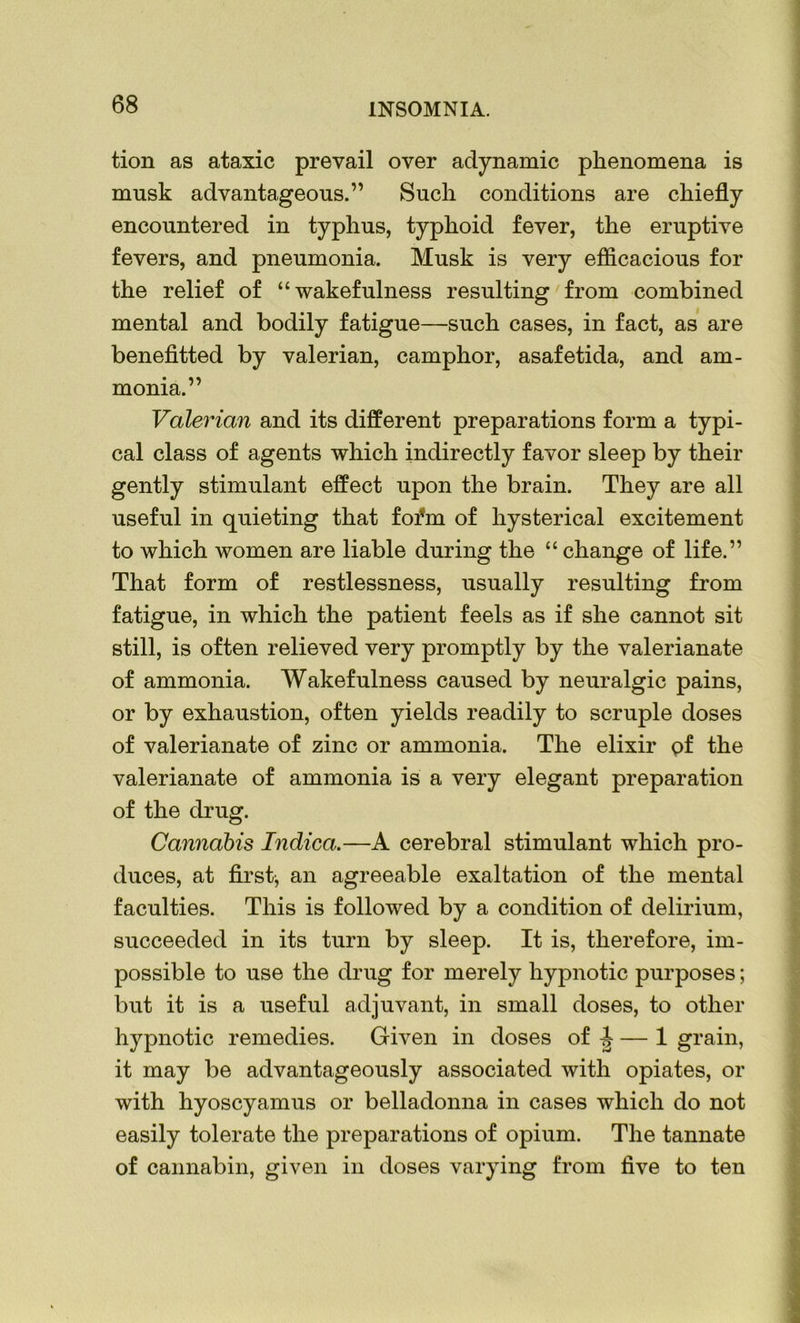 tion as ataxic prevail over adynamic phenomena is musk advantageous.” Such conditions are chiefly encountered in typhus, typhoid fever, the eruptive fevers, and pneumonia. Musk is very efficacious for the relief of “wakefulness resulting from combined mental and bodily fatigue—such cases, in fact, as are benefitted by valerian, camphor, asafetida, and am- monia.” Valerian and its different preparations form a typi- cal class of agents which indirectly favor sleep by their gently stimulant effect upon the brain. They are all useful in quieting that foi*m of hysterical excitement to which women are liable during the “ change of life.” That form of restlessness, usually resulting from fatigue, in which the patient feels as if she cannot sit still, is often relieved very promptly by the valerianate of ammonia. Wakefulness caused by neuralgic pains, or by exhaustion, often yields readily to scruple doses of valerianate of zinc or ammonia. The elixir of the valerianate of ammonia is a very elegant preparation of the drug. Cannabis Indica.—A cerebral stimulant which pro- duces, at first, an agreeable exaltation of the mental faculties. This is followed by a condition of delirium, succeeded in its turn by sleep. It is, therefore, im- possible to use the drug for merely hypnotic purposes; but it is a useful adjuvant, in small doses, to other hypnotic remedies. Given in doses of ^ — 1 grain, it may be advantageously associated with opiates, or with hyoscyamus or belladonna in cases which do not easily tolerate the preparations of opium. The tannate of cannabin, given in doses varying from five to ten