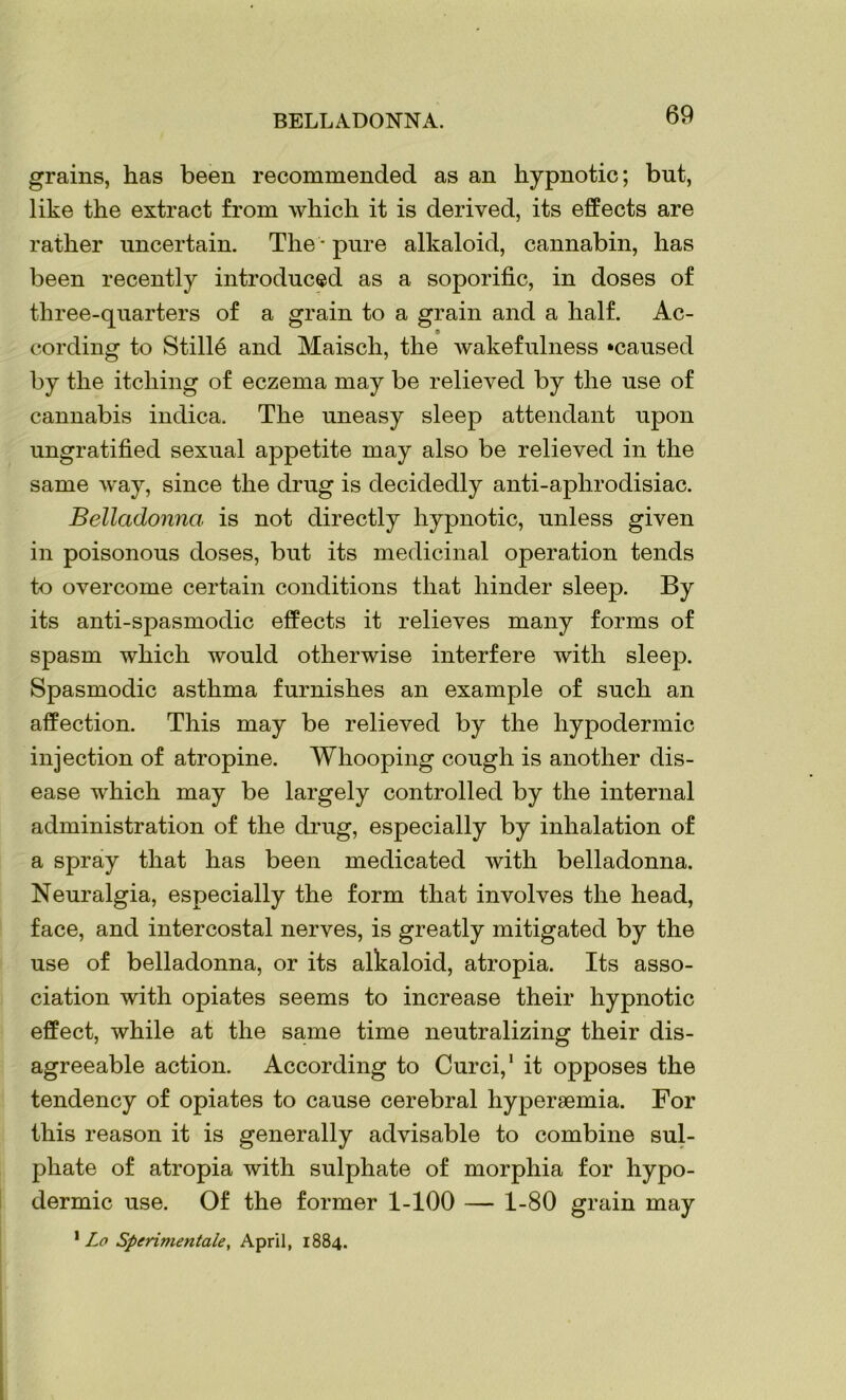 BELLADONNA. grains, has been recommended as an hypnotic; but, like the extract from which it is derived, its effects are rather uncertain. The * pure alkaloid, cannabin, has been recently introduced as a soporific, in doses of three-quarters of a grain to a grain and a half. Ac- cording to Stille and Maisch, the wakefulness ‘caused by the itching of eczema may be relieved by the use of cannabis indica. The uneasy sleep attendant upon ungratified sexual appetite may also be relieved in the same way, since the drug is decidedly anti-aphrodisiac. Belladonna is not directly hypnotic, unless given in poisonous doses, but its medicinal operation tends to overcome certain conditions that hinder sleep. By its anti-spasmodic effects it relieves many forms of spasm which would otherwise interfere with sleep. Spasmodic asthma furnishes an example of such an affection. This may be relieved by the hypodermic injection of atropine. Whooping cough is another dis- ease which may be largely controlled by the internal administration of the drug, especially by inhalation of a spray that has been medicated with belladonna. Neuralgia, especially the form that involves the head, face, and intercostal nerves, is greatly mitigated by the use of belladonna, or its alkaloid, atropia. Its asso- ciation with opiates seems to increase their hypnotic effect, while at the same time neutralizing their dis- agreeable action. According to Curci,1 it opposes the tendency of opiates to cause cerebral hyperaemia. For this reason it is generally advisable to combine sul- phate of atropia with sulphate of morphia for hypo- dermic use. Of the former 1-100 — 1-80 grain may 1 Lo Sperimentale, April, 1884.