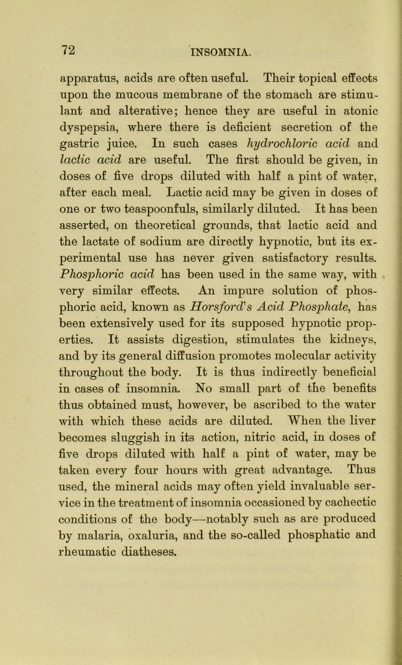 apparatus, acids are often useful. Their topical effects upon the mucous membrane of the stomach are stimu- lant and alterative; hence they are useful in atonic dyspepsia, where there is deficient secretion of the gastric juice. In such cases hydrochloric acid and lactic acid are useful. The first should be given, in doses of five drops diluted with half a pint of water, after each meal. Lactic acid may be given in doses of one or two teaspoonfuls, similarly diluted. It has been asserted, on theoretical grounds, that lactic acid and the lactate of sodium are directly hypnotic, but its ex- perimental use has never given satisfactory results. Phosphoric acid has been used in the same way, with very similar effects. An impure solution of phos- phoric acid, known as Horsford? s Acid Phosphate, has been extensively used for its supposed hypnotic prop- erties. It assists digestion, stimulates the kidneys, and by its general diffusion promotes molecular activity throughout the body. It is thus indirectly beneficial in cases of insomnia. No small part of the benefits thus obtained must, however, be ascribed to the water with which these acids are diluted. When the liver becomes sluggish in its action, nitric acid, in doses of five drops diluted with half a pint of water, may be taken every four hours with great advantage. Thus used, the mineral acids may often yield invaluable ser- vice in the treatment of insomnia occasioned by cachectic conditions of the body—notably such as are produced by malaria, oxaluria, and the so-called phosphatic and rheumatic diatheses.