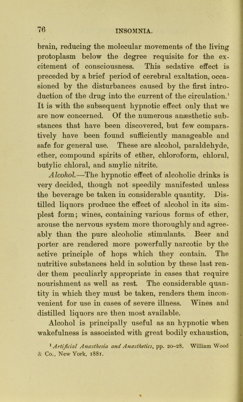 brain, reducing the molecular movements of the living protoplasm below the degree requisite for the ex- citement of consciousness. This sedative effect is preceded by a brief period of cerebral exaltation, occa- sioned by the disturbances caused by the first intro- duction of the drug into the current of the circulation.1 It is with the subsequent hypnotic effect only that we are now concerned. Of the numerous anaesthetic sub- stances that have been discovered, but few compara- tively have been found sufficiently manageable and safe for general use. These are alcohol, paraldehyde, ether, compound spirits of ether, chloroform, chloral, butylic chloral, and amylic nitrite. Alcohol.—The hypnotic effect of alcoholic drinks is very decided, though not speedily manifested unless the beverage be taken in considerable quantity. Dis- tilled liquors produce the effect of alcohol in its sim- plest form; wines, containing various forms of ether, arouse the nervous system more thoroughly and agree- ably than the pure alcoholic stimulants. Beer and porter are rendered more powerfully narcotic by the active principle of hops which they contain. The nutritive substances held in solution by these last ren- der them peculiarly appropriate in cases that require nourishment as well as rest. The considerable quan- tity in which they must be taken, renders them incon- venient for use in cases of severe illness. Wines and distilled liquors are then most available. Alcohol is principally useful as an hypnotic when wakefulness is associated with great bodily exhaustion, 1 Artificial Anesthesia and Anesthetics, pp. 20-28. William Wood & Co., New York, 1881. *
