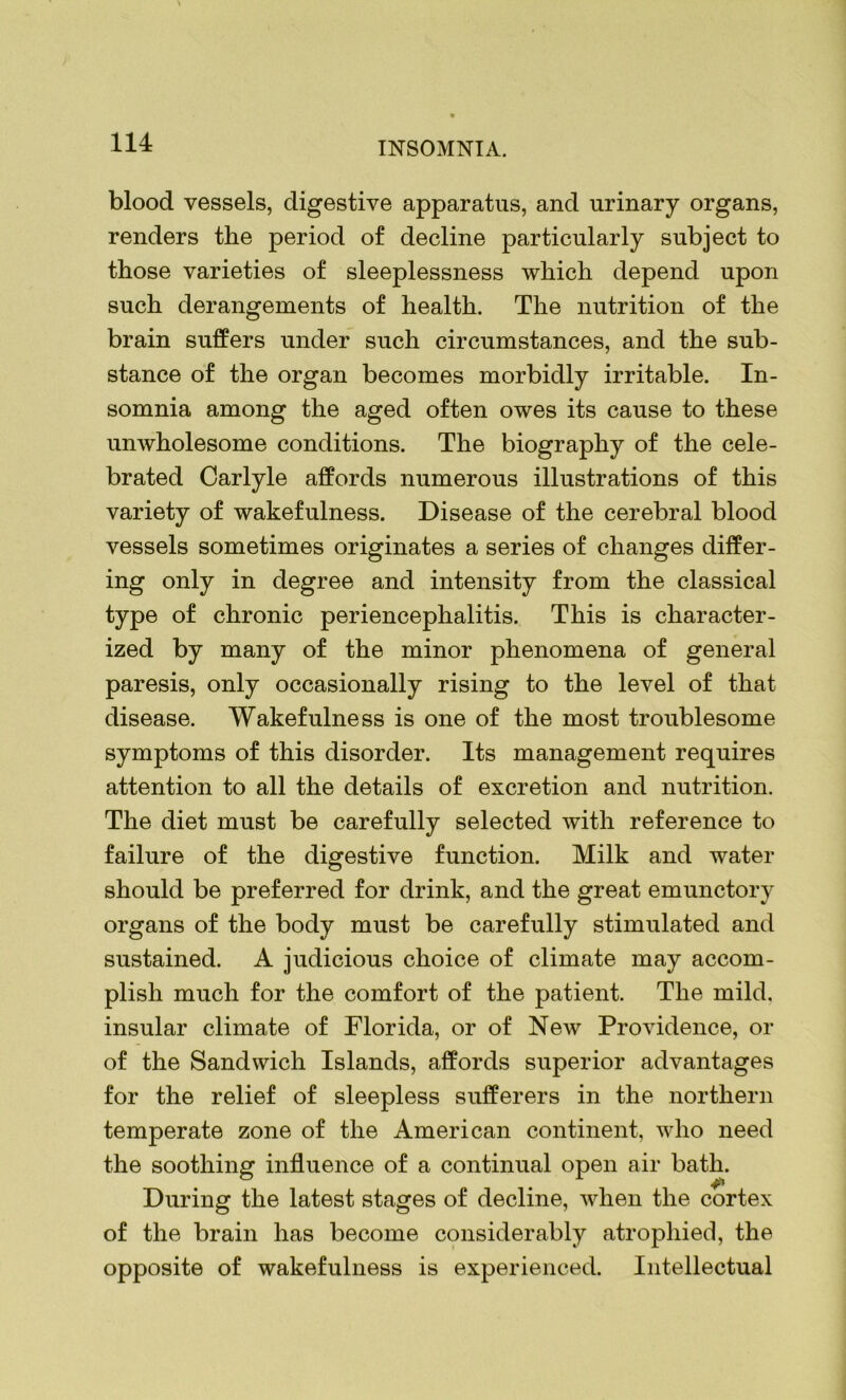 blood vessels, digestive apparatus, and urinary organs, renders the period of decline particularly subject to those varieties of sleeplessness which depend upon such derangements of health. The nutrition of the brain suffers under such circumstances, and the sub- stance of the organ becomes morbidly irritable. In- somnia among the aged often owes its cause to these unwholesome conditions. The biography of the cele- brated Carlyle affords numerous illustrations of this variety of wakefulness. Disease of the cerebral blood vessels sometimes originates a series of changes differ- ing only in degree and intensity from the classical type of chronic periencephalitis. This is character- ized by many of the minor phenomena of general paresis, only occasionally rising to the level of that disease. Wakefulness is one of the most troublesome symptoms of this disorder. Its management requires attention to all the details of excretion and nutrition. The diet must be carefully selected with reference to failure of the digestive function. Milk and water should be preferred for drink, and the great emunctory organs of the body must be carefully stimulated and sustained. A judicious choice of climate may accom- plish much for the comfort of the patient. The mild, insular climate of Florida, or of New Providence, or of the Sandwich Islands, affords superior advantages for the relief of sleepless sufferers in the northern temperate zone of the American continent, who need the soothing influence of a continual open air bath. During the latest stages of decline, when the cortex of the brain has become considerably atrophied, the opposite of wakefulness is experienced. Intellectual