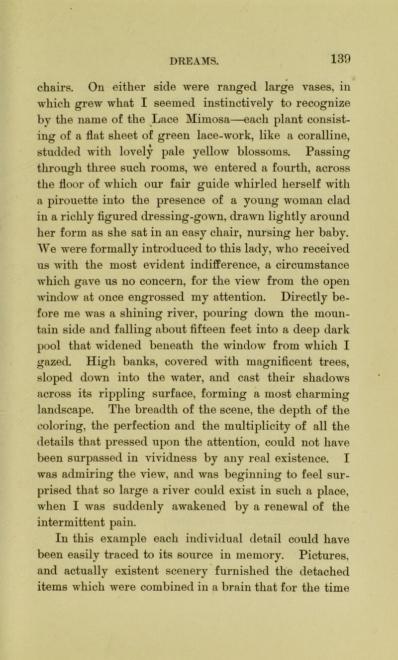 chairs. On either side were ranged large vases, in which grew what I seemed instinctively to recognize by the name of the Lace Mimosa—each plant consist- ing of a flat sheet of green lace-work, like a coralline, studded with lovely pale yellow blossoms. Passing through three such rooms, we entered a fourth, across the floor of which our fair guide whirled herself with a pirouette into the presence of a young woman clad in a richly figured dressing-gown, drawn lightly around her form as she sat in an easy chair, nursing her baby. We were formally introduced to this lady, who received us with the most evident indifference, a circumstance which gave us no concern, for the view from the open window at once engrossed my attention. Directly be- fore me was a shining river, pouring down the moun- tain side and falling about fifteen feet into a deep dark pool that widened beneath the window from which I gazed. High banks, covered with magnificent trees, sloped down into the water, and cast their shadows across its rippling surface, forming a most charming landscape. The breadth of the scene, the depth of the coloring, the perfection and the multiplicity of all the details that pressed upon the attention, could not have been surpassed in vividness by any real existence. I was admiring the view, and was beginning to feel sur- prised that so large a river could exist in such a place, when I was suddenly awakened by a renewal of the intermittent pain. In this example each individual detail could have been easily traced to its source in memory. Pictures, and actually existent scenery furnished the detached items which were combined in a brain that for the time