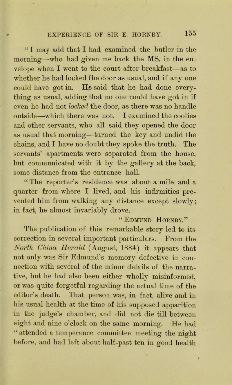 “ I may add that I had examined the butler in the morning—-who had given me back the MS. in the en- velope when I went to the court after breakfast—as to whether he had locked the door as usual, and if any one could have got in. He said that he had done every- thing as usual, adding that no one could have got in if even he had not locked the door, as there was no handle outside—which there was not. I examined the coolies and other servants, who all said they opened the door as usual that morning—turned the key and undid the chains, and I have no doubt they spoke the truth. The servants’ apartments were separated from the house, but communicated with it by the gallery at the back, some distance from the entrance hall. “ The reporter’s residence was about a mile and a quarter from where I lived, and his infirmities pre- vented him from walking any distance except slowly; in fact, he almost invariably drove. “Edmund Hornby.” The publication of this remarkable story led to its correction in several important particulars. From the Norili China Herald (August, 1884) it appears that not only was Sir Edmund’s memory defective in con- nection with several of the minor details of the narra- tive, but he had also been either wholly misinformed, or was quite forgetful regarding the actual time of the editor’s death. That person was, in fact, alive and in his usual health at the time of his supposed apparition in the judge’s chamber, and did not die till between eight and nine o’clock on the same morning. He had “ attended a temperance committee meeting the night before, and had left about half-past ten in good health