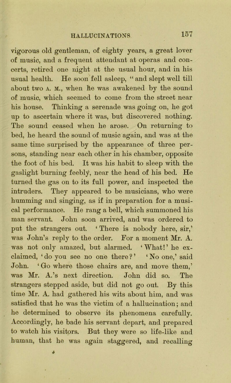 vigorous old gentleman, of eighty years, a great lover of music, and a frequent attendant at operas and con- certs, retired one night at the usual hour, and in his usual health. He soon fell asleep, “ and slept well till about two A. M., when he was awakened by the sound of music, which seemed to come from the street near his house. Thinking a serenade was going on, he got up to ascertain where it was, but discovered nothing. The sound ceased when he arose. On returning to bed, he heard the sound of music again, and was at the same time surprised by the appearance of three per- sons, standing near each other in his chamber, opposite the foot of his bed. It was his habit to sleep with the gaslight burning feebly, near the head of his bed. He turned the gas on to its full power, and inspected the intruders. They appeared to be musicians, who were humming and singing, as if in preparation for a musi- cal performance. He rang a bell, which summoned his man servant. John soon arrived, and was ordered to put the strangers out. ‘ There is nobody here, sir,’ was John’s reply to the order. For a moment Mr. A. was not only amazed, but alarmed. ‘ What! ’ he ex- claimed, ‘do you see no one there?’ ‘No one,’ said John. ‘ Go where those chairs are, and move them,’ was Mr. A.’s next direction. John did so. The strangers stepped aside, but did not go out. By this time Mr. A. had gathered his wits about him, and was satisfied that he was the victim of a hallucination; and he determined to observe its phenomena carefully. Accordingly, he bade his servant depart, and prepared to watch his visitors. But they were so life-like and human, that he was again staggered, and recalling