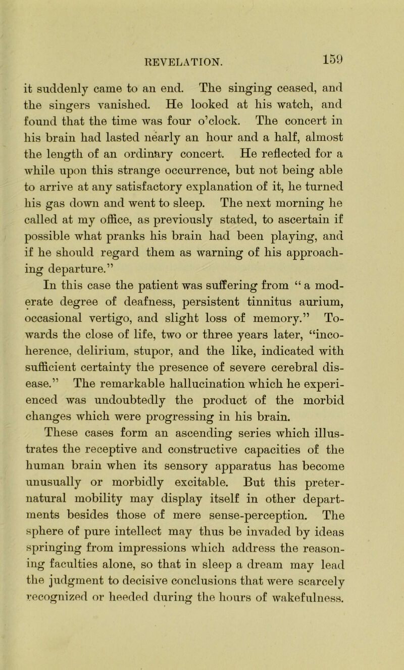 it suddenly came to an end. The singing ceased, and the singers vanished. He looked at his watch, and found that the time was four o’clock. The concert in his brain had lasted nearly an hour and a half, almost the length of an ordinary concert. He reflected for a while upon this strange occurrence, but not being able to arrive at any satisfactory explanation of it, he turned his gas down and went to sleep. The next morning he called at my office, as previously stated, to ascertain if possible what pranks his brain had been playing, and if he should regard them as warning of his approach- ing departure.” In this case the patient was suffering from “ a mod- erate degree of deafness, persistent tinnitus aurium, occasional vertigo, and slight loss of memory.” To- wards the close of life, two or three years later, “inco- herence, delirium, stupor, and the like, indicated with sufficient certainty the presence of severe cerebral dis- ease.” The remarkable hallucination which he experi- enced was undoubtedly the product of the morbid changes which were progressing in his brain. These cases form an ascending series which illus- trates the receptive and constructive capacities of the human brain when its sensory apparatus has become unusually or morbidly excitable. But this preter- natural mobility may display itself in other depart- ments besides those of mere sense-perception. The sphere of pure intellect may thus be invaded by ideas springing from impressions which address the reason- ing faculties alone, so that in sleep a dream may lead the judgment to decisive conclusions that were scarcely recognized or heeded during the hours of wakefulness.