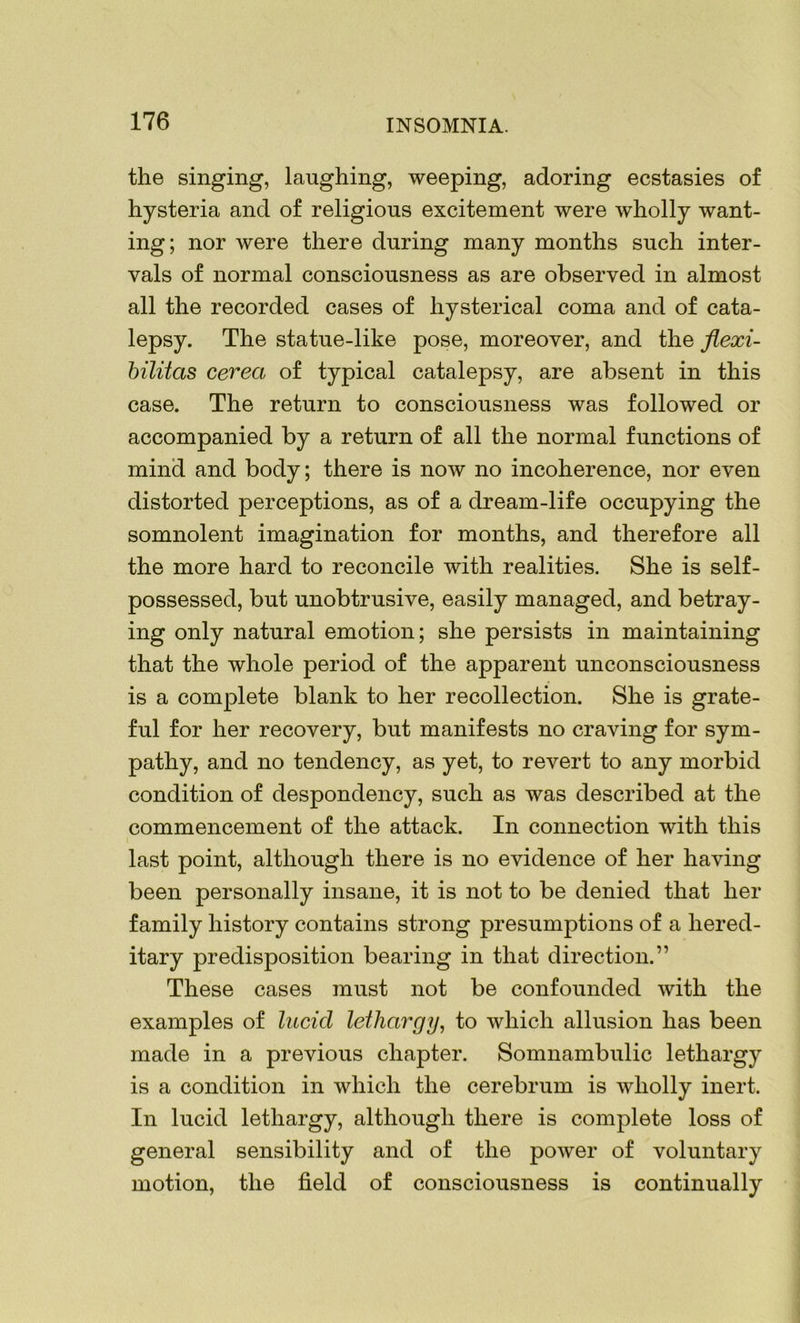 the singing, laughing, weeping, adoring ecstasies of hysteria and of religious excitement were wholly want- ing; nor were there during many months such inter- vals of normal consciousness as are observed in almost all the recorded cases of hysterical coma and of cata- lepsy. The statue-like pose, moreover, and the flexi- bilitas cerea of typical catalepsy, are absent in this case. The return to consciousness was followed or accompanied by a return of all the normal functions of mind and body; there is now no incoherence, nor even distorted perceptions, as of a dream-life occupying the somnolent imagination for months, and therefore all the more hard to reconcile with realities. She is self- possessed, but unobtrusive, easily managed, and betray- ing only natural emotion; she persists in maintaining that the whole period of the apparent unconsciousness is a complete blank to her recollection. She is grate- ful for her recovery, but manifests no craving for sym- pathy, and no tendency, as yet, to revert to any morbid condition of despondency, such as was described at the commencement of the attack. In connection with this last point, although there is no evidence of her having been personally insane, it is not to be denied that her family history contains strong presumptions of a hered- itary predisposition bearing in that direction.” These cases must not be confounded with the examples of lucid lethargy, to which allusion has been made in a previous chapter. Somnambulic lethargy is a condition in which the cerebrum is wholly inert. In lucid lethargy, although there is complete loss of general sensibility and of the power of voluntary motion, the field of consciousness is continually