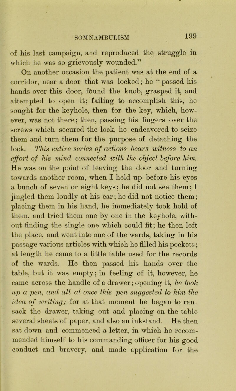 109 of his last campaign, and reproduced the struggle in which he was so grievously wounded.” On another occasion the patient was at the end of a corridor, near a door that was locked; he “passed his hands over this door, f6und the knob, grasped it, and attempted to open it; failing to accomplish this, he sought for the keyhole, then for the key, which, how- ever, was not there; then, passing his fingers over the screws which secured the lock, he endeavored to seize them and turn them for the purpose of detaching the lock. This entire series of actions bears witness to an effort of his mind connected with the object before him. He was on the point of leaving the door and turning towards another room, when I held up before his eyes a bunch of seven or eight keys; he did not see them; I jingled them loudly at his ear; he did not notice them; placing them in his hand, he immediately took hold of them, and tried them one by one in the keyhole, with- out finding the single one which could fit; he then left the place, and went into one of the wards, taking in his passage various articles with which he filled his pockets; at length he came to a little table used for the records of the wards. He then passed his hands over the table, but it was empty; in feeling of it, however, he came across the handle of a drawer; opening it, he took up a pen, and all at once this pen suggested to him the idea of writing; for at that moment he began to ran- sack the drawer, taking out and placing on the table several sheets of paper, and also an inkstand. He then sat down and commenced a letter, in which he recom- mended himself to his commanding officer for his good conduct and bravery, and made application for the