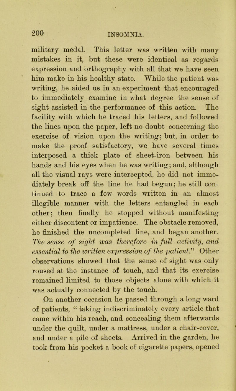 military medal. This letter was written with many mistakes in it, but these were identical as regards expression and orthography with all that we have seen him make in his healthy state. While the patient was writing, he aided us in an experiment that encouraged to immediately examine in what degree the sense of sight assisted in the performance of this action. The facility with which he traced his letters, and followed the lines upon the paper, left no doubt concerning the exercise of vision upon the writing; but, in order to make the proof satisfactory, we have several times interposed a thick plate of sheet-iron between his hands and his eyes when he was writing; and, although all the visual rays were intercepted, he did not imme- diately break off the line he had begun; he still con- tinued to trace a few words written in an almost illegible manner with the letters entangled in each other; then finally he stopped without manifesting either discontent or impatience. The obstacle removed, he finished the uncompleted line, and began another. The sense of sight was therefore in full activity, and essential to the ivritten expression of the patient.” Other observations showed that the sense of sight was only roused at the instance of touch, and that its exercise remained limited to those objects alone with which it was actually connected by the touch. On another occasion he passed through a long ward of patients, “ taking indiscriminately every article that came within his reach, and concealing them afterwards under the quilt, under a mattress, under a cliair-cover, and under a pile of sheets. Arrived in the garden, he took from his pocket a book of cigarette papers, opened