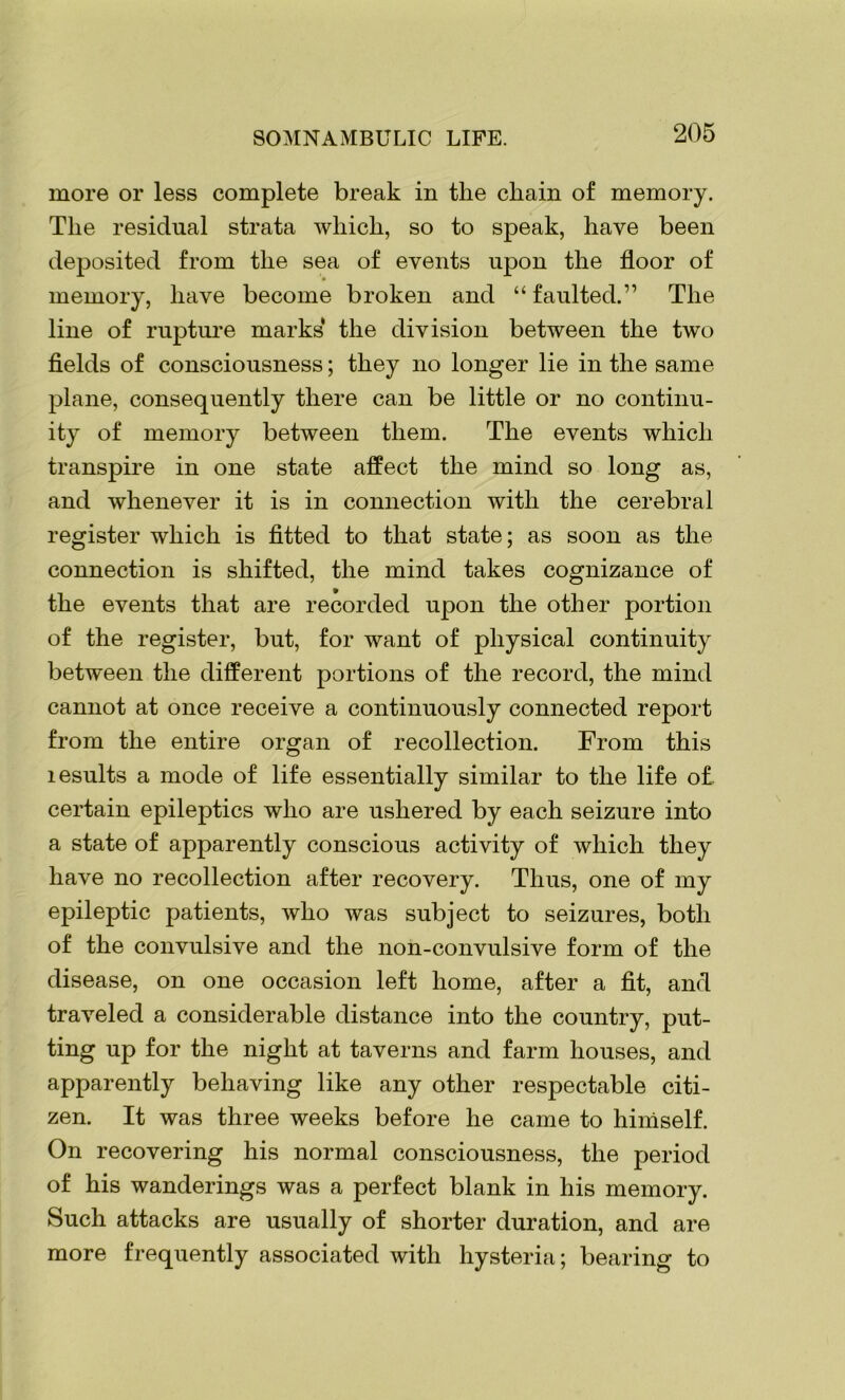 more or less complete break in the chain of memory. The residual strata which, so to speak, have been deposited from the sea of events upon the floor of memory, have become broken and “ faulted.” The line of rupture marks the division between the two fields of consciousness; they no longer lie in the same plane, consequently there can be little or no continu- ity of memory between them. The events which transpire in one state affect the mind so long as, and whenever it is in connection with the cerebral register which is fitted to that state; as soon as the connection is shifted, the mind takes cognizance of the events that are recorded upon the other portion of the register, but, for want of physical continuity between the different portions of the record, the mind cannot at once receive a continuously connected report from the entire organ of recollection. From this lesults a mode of life essentially similar to the life o£ certain epileptics who are ushered by each seizure into a state of apparently conscious activity of which they have no recollection after recovery. Thus, one of my epileptic patients, who was subject to seizures, both of the convulsive and the non-convulsive form of the disease, on one occasion left home, after a fit, and traveled a considerable distance into the country, put- ting up for the night at taverns and farm houses, and apparently behaving like any other respectable citi- zen. It was three weeks before he came to himself. On recovering his normal consciousness, the period of his wanderings was a perfect blank in his memory. Such attacks are usually of shorter duration, and are more frequently associated with hysteria; bearing to