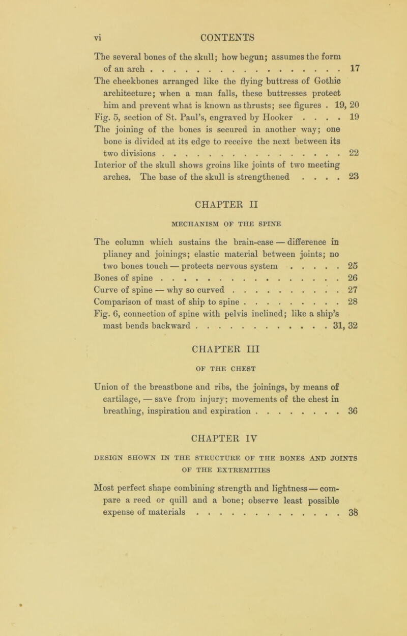 The several bones of the skull; how begun; assumes the form of an arch 17 The cheekbones arranged like the dying buttress of Gothic architecture; when a man falls, these buttresses protect him and prevent what is known as thrusts; see figures . 19, 20 Fig. 5, section of St. Paul’s, engraved by Hooker .... 19 The joining of the bones is secured in another way; one bone is divided at its edge to receive the next between its two divisions 22 Interior of the skull shows groins like joints of two meeting arches. The base of the skull is strengthened .... 23 CHAPTER II MECHANISM OF THE SPINE The column which sustains the brain-case — difference in pliancy and joinings; elastic material between joints; no two bones touch — protects nervous system 25 Bones of spine 26 Curve of spine — why so curved 27 Comparison of mast of ship to spine 28 Fig. 6, connection of spine with pelvis inclined; like a ship’s mast bends backward 31, 32 CHAPTER III OF THE CHEST Union of the breastbone and ribs, the joinings, by means of cartilage, — save from injury; movements of the chest in breathing, inspiration and expiration 36 CHAPTER IV DESIGN SHOWN IN THE STRUCTURE OF THE BONES AND JOINTS OF THE EXTREMITIES Most perfect shape combining strength and lightness — com- pare a reed or quill and a bone; observe least possible expense of materials 38