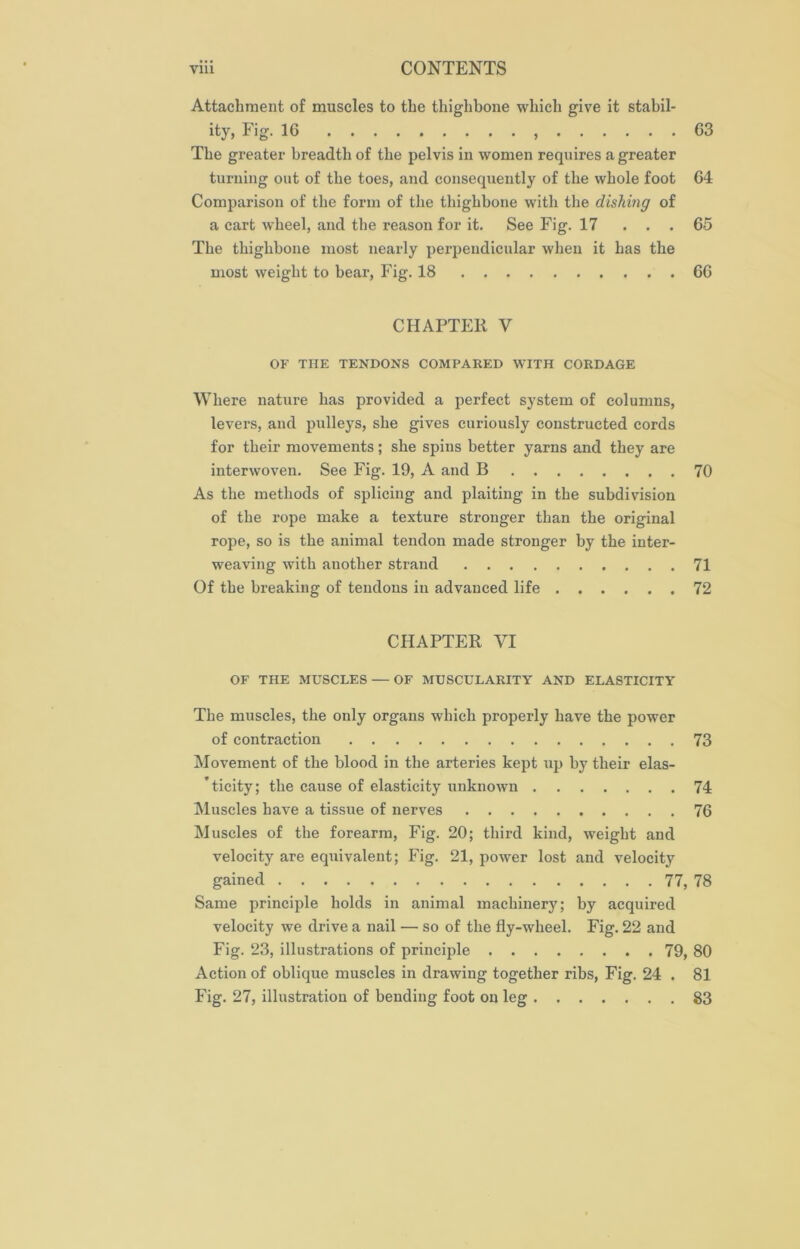 Attachment of muscles to the thighbone which give it stabil- ity, Fig. 1G , 63 The greater breadth of the pelvis in women requires a greater turning out of the toes, and consequently of the whole foot 64 Comparison of the form of the thighbone with the dishing of a cart wheel, and the reason for it. See Fig. 17 . . . 65 The thighbone most nearly perpendicular when it has the most weight to bear, Fig. 18 66 CHAPTER V OF THE TENDONS COMPARED WITH CORDAGE Where nature has provided a perfect system of columns, levers, and pulleys, she gives curiously constructed cords for their movements; she spins better yarns and they are interwoven. See Fig. 19, A and B 70 As the methods of splicing and plaiting in the subdivision of the rope make a texture stronger than the original rope, so is the animal tendon made stronger by the inter- weaving with another strand 71 Of the breaking of tendons in advanced life 72 CHAPTER VI OF THE MUSCLES — OF MUSCULARITY AND ELASTICITY The muscles, the only organs which properly have the power of contraction 73 Movement of the blood in the arteries kept up by their elas- ’ticity; the cause of elasticity unknown 74 Muscles have a tissue of nerves 76 Muscles of the forearm, Fig. 20; third kind, weight and velocity are equivalent; Fig. 21, power lost and velocity gained 77, 78 Same principle holds in animal machinery; by acquired velocity we drive a nail — so of the fly-wheel. Fig. 22 and Fig. 23, illustrations of principle 79, 80 Action of oblique muscles in drawing together ribs, Fig. 24 . 81 Fig. 27, illustration of bending foot on leg 83
