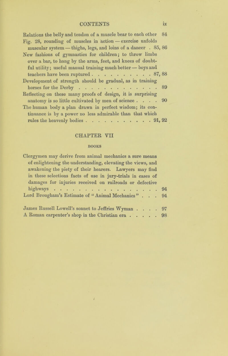 Relations the belly and tendon of a muscle bear to each other 84 Fig. 28, rounding of muscles in action — exercise unfolds muscular system — thighs, legs, and loins of a dancer . 85, 86 New fashions of gymnastics for children; to throw limbs over a bar, to hang by the arms, feet, and knees of doubt- ful utility; useful manual training much better — boys and teachers have been ruptured 87, 88 Development of strength should be gradual, as in training horses for the Derby 89 Reflecting on these many proofs of design, it is surprising anatomy is so little cultivated by men of science .... 90 The human body a plan drawn in perfect wisdom; its con- tinuance is by a power no less admirable than that which rules the heavenly bodies 91, 92 CHAPTER VII BOOKS Clergymen may derive from animal mechanics a sure means of enlightening the understanding, elevating the views, and awakening the piety of their hearers. Lawyers may find in these selections facts of use in jury-trials in cases of damages for injuries received on railroads or defective highways 94 Lord Brougham’s Estimate of “ Animal Mechanics ”... 94 James Russell Lowell’s sonnet to Jeffries Wyman .... 97 A Roman carpenter’s shop in the Christian era 98