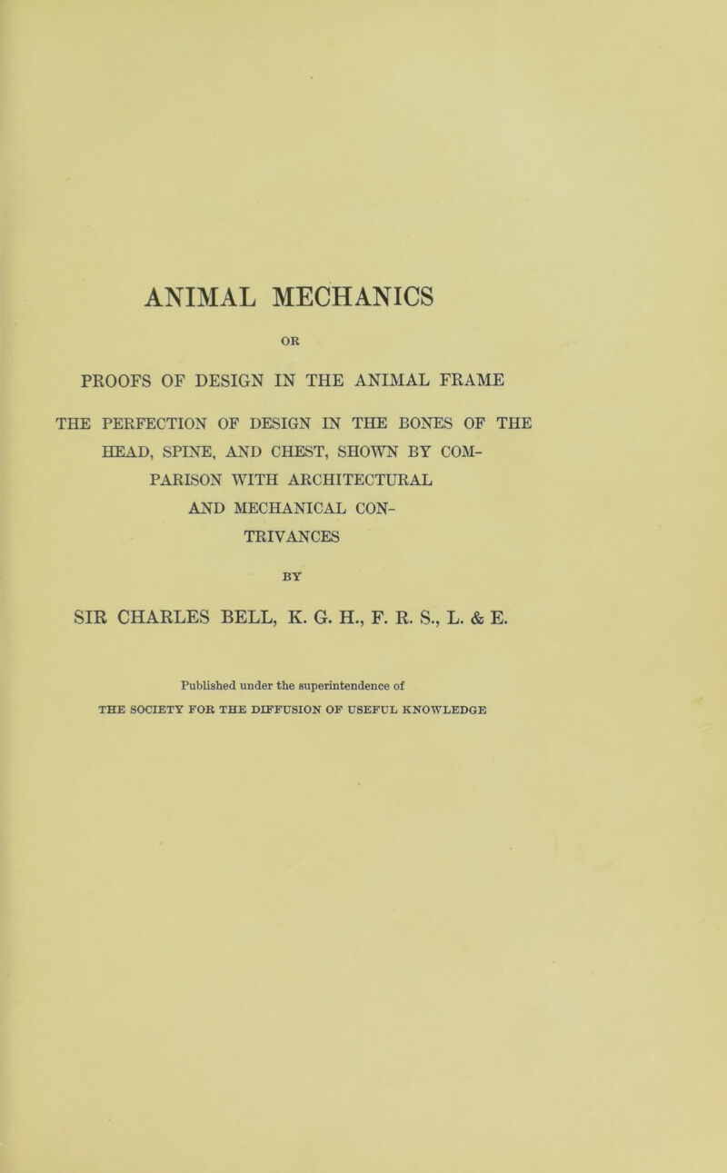 OR PROOFS OF DESIGN IN THE ANIMAL FRAME THE PERFECTION OF DESIGN IN THE BONES OF THE HEAD, SPINE, AND CHEST, SHOWN BY COM- PARISON WITH ARCHITECTURAL AND MECHANICAL CON- TRIVANCES BY SIR CHARLES BELL, K. G. H., F. R. S., L. & E. Published under the superintendence of THE SOCIETY FOR THE DIFFUSION OF USEFUL KNOWLEDGE