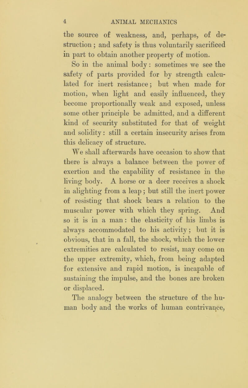 the source of weakness, and, perhaps, of de- struction ; and safety is thus voluntarily sacrificed in part to obtain another property of motion,. So in the animal body : sometimes we see the safety of parts provided for by strength calcu- lated for inert resistance; but when made for motion, when light and easily influenced, they become proportionally weak and exposed, unless some other principle be admitted, and a different kind of security substituted for that of weight and solidity: still a certain insecurity arises from this delicacy of structure. We shall afterwards have occasion to show that there is always a balance between the power of exertion and the capability of resistance in the living body. A horse or a deer receives a shock in alighting from a leap; but still the inert power of resisting that shock bears a relation to the muscular power with which they spring. And so it is in a man : the elasticity of his limbs is always accommodated to his activity; but it is obvious, that in a fall, the shock, which the lower extremities are calculated to resist, may come on the upper extremity, which, from being adapted for extensive and rapid motion, is incapable of sustaining the impulse, and the bones are broken or displaced. The analogy between the structure of the hu- man body and the works of human contrivance,