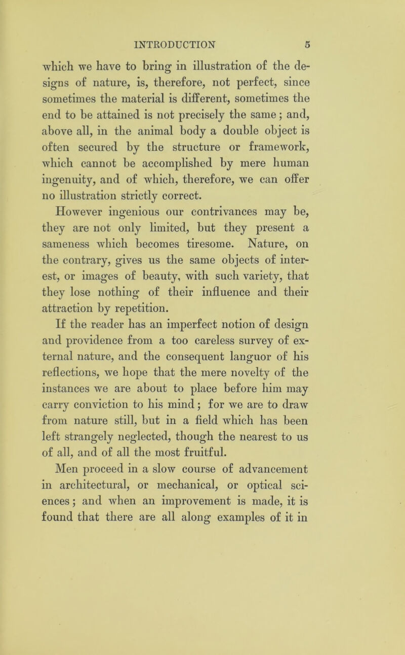 which we have to bring in illustration of the de- signs of nature, is, therefore, not perfect, since sometimes the material is different, sometimes the end to be attained is not precisely the same; and, above all, in the animal body a double object is often secured by the structure or framework, which cannot be accomplished by mere human ingenuity, and of which, therefore, we can offer no illustration strictly correct. However ingenious our contrivances may be, they are not only limited, but they present a sameness which becomes tiresome. Nature, on the contrary, gives us the same objects of inter- est, or images of beauty, with such variety, that they lose nothing of their influence and their attraction by repetition. If the reader has an imperfect notion of design and providence from a too careless survey of ex- ternal nature, and the consequent languor of his reflections, we hope that the mere novelty of the instances we are about to place before him may carry conviction to his mind; for we are to draw from nature still, but in a field which has been left strangely neglected, though the nearest to us of all, and of all the most fruitful. Men proceed in a slow course of advancement in architectural, or mechanical, or optical sci- ences ; and when an improvement is made, it is found that there are all along examples of it in