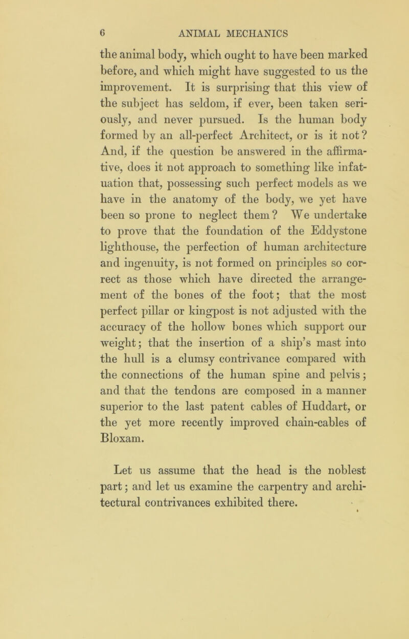 the animal body, which ought to have been marked before, and which might have suggested to us the improvement. It is surprising that this view of the subject has seldom, if ever, been taken seri- ously, and never pursued. Is the human body formed by an all-perfect Architect, or is it not ? And, if the question be answered in the affirma- tive, does it not approach to something like infat- uation that, possessing such perfect models as we have in the anatomy of the body, we yet have been so prone to neglect them? We undertake to prove that the foundation of the Eddystone lighthouse, the perfection of human architecture and ingenuity, is not formed on principles so cor- rect as those which have directed the arrange- ment of the bones of the foot; that the most perfect pillar or kingpost is not adjusted with the accuracy of the hollow bones which support our weight; that the insertion of a ship’s mast into the hull is a clumsy contrivance compared with the connections of the human spine and pelvis; and that the tendons are composed in a manner superior to the last patent cables of Huddart, or the yet more recently improved chain-cables of Bloxam. Let us assume that the head is the noblest part; and let us examine the carpentry and archi- tectural contrivances exhibited there.