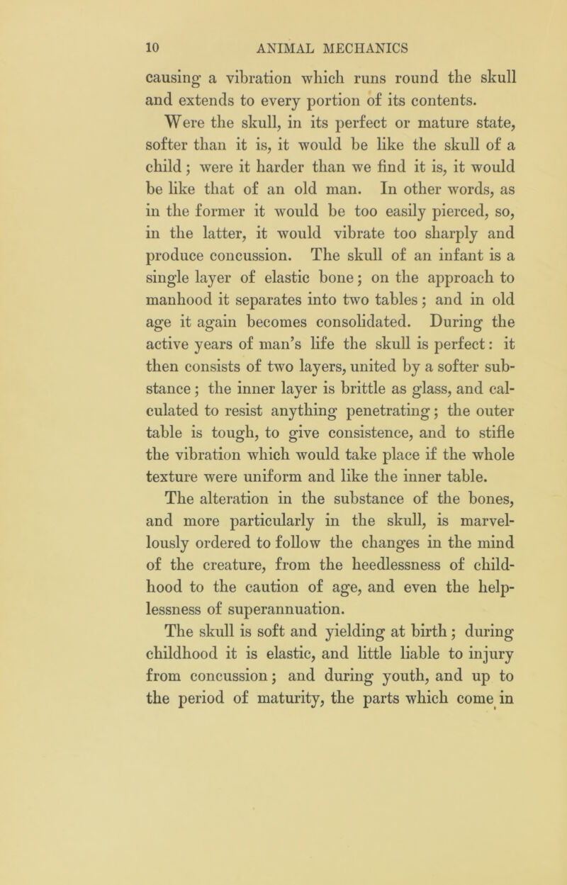 causing a vibration which runs round the skull and extends to every portion of its contents. Were the skull, in its perfect or mature state, softer than it is, it would be like the skull of a child; were it harder than we find it is, it would be like that of an old man. In other words, as in the former it would be too easily pierced, so, in the latter, it would vibrate too sharply and produce concussion. The skull of an infant is a single layer of elastic bone; on the approach to manhood it separates into two tables; and in old age it again becomes consolidated. During the active years of man’s life the skull is perfect: it then consists of two layers, united by a softer sub- stance ; the inner layer is brittle as glass, and cal- culated to resist anything penetrating; the outer table is tough, to give consistence, and to stifle the vibration which would take place if the whole texture were uniform and like the inner table. The alteration in the substance of the bones, and more particularly in the skull, is marvel- lously ordered to follow the changes in the mind of the creature, from the heedlessness of child- hood to the caution of age, and even the help- lessness of superannuation. The skull is soft and yielding at birth ; during childhood it is elastic, and little liable to injury from concussion; and during youth, and up to the period of maturity, the parts which come in