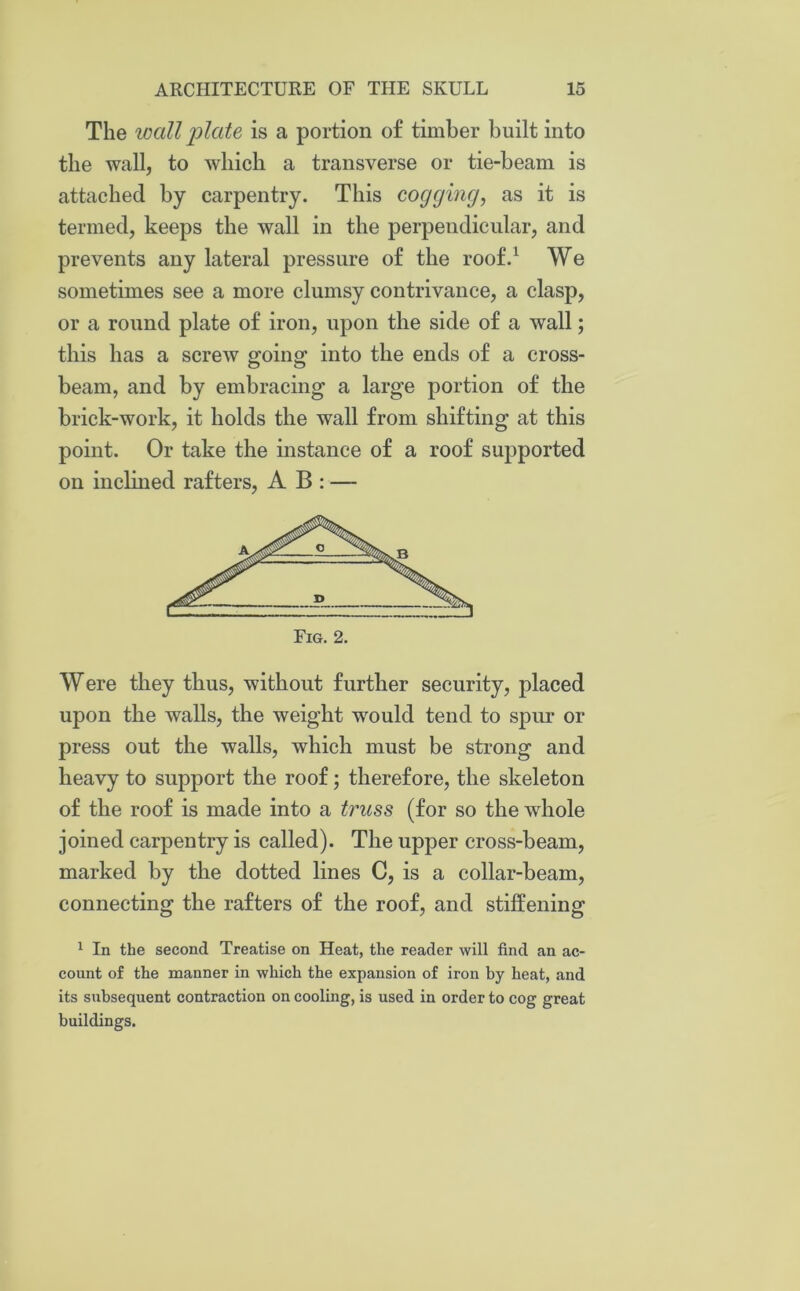 The iccdl plate is a portion of timber built into the wall, to which a transverse or tie-beam is attached by carpentry. This cogging, as it is termed, keeps the wall in the perpendicular, and prevents any lateral pressure of the roof.1 We sometimes see a more clumsy contrivance, a clasp, or a round plate of iron, upon the side of a wall; this has a screw going into the ends of a cross- beam, and by embracing a large portion of the brick-work, it holds the wall from shifting at this point. Or take the instance of a roof supported on inclined rafters, A B : —- Were they thus, without further security, placed upon the walls, the weight would tend to spur or press out the walls, which must be strong and heavy to support the roof; therefore, the skeleton of the roof is made into a truss (for so the whole joined carpentry is called). The upper cross-beam, marked by the dotted lines C, is a collar-beam, connecting the rafters of the roof, and stiffening 1 In the second Treatise on Heat, the reader will find an ac- count of the manner in which the expansion of iron by heat, and its subsequent contraction on cooling, is used in order to cog great buildings.