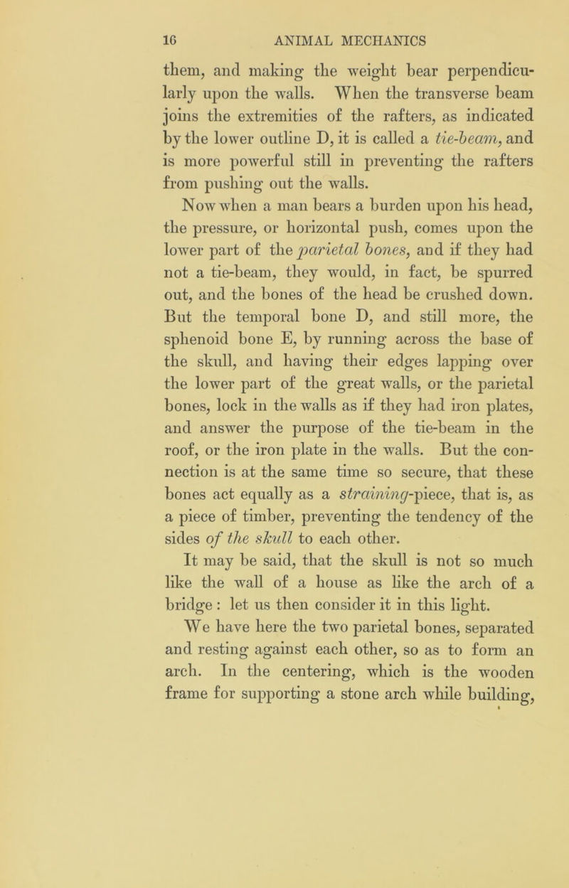 them, and making the weight hear perpendicu- larly upon the walls. When the transverse beam joins the extremities of the rafters, as indicated by the lower outline D, it is called a tie-beam, and is more powerful still in preventing the rafters from pushing out the walls. Now when a man bears a burden upon his head, the pressure, or horizontal push, comes upon the lower part of the parietal bones, and if they had not a tie-beam, they would, in fact, he spurred out, and the hones of the head be crushed down. But the temporal bone D, and still more, the sphenoid bone E, by running across the base of the skull, and having their edges lapping over the lower part of the great walls, or the parietal bones, lock in the walls as if they had iron plates, and answer the purpose of the tie-beam in the roof, or the iron plate in the walls. But the con- nection is at the same tune so secure, that these bones act equally as a straining-piece, that is, as a piece of timber, preventing the tendency of the sides of the skull to each other. It may be said, that the skull is not so much like the wall of a house as like the arch of a bridge : let us then consider it in this light. We have here the two parietal bones, separated and resting against each other, so as to form an arch. In the centering, which is the wooden frame for supporting a stone arch while building,