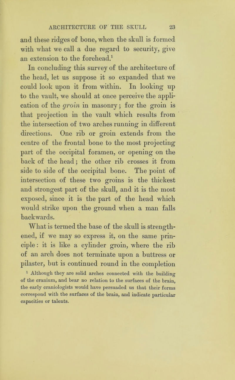 and these ridges of bone, when the skull is formed with what we call a due regard to security, give an extension to the forehead.1 In concluding this survey of the architecture of the head, let us suppose it so expanded that we could look upon it from within. In looking up to the vault, we should at once perceive the appli- cation of the groin in masonry; for the groin is that projection in the vault which results from the intersection of two arches running in different directions. One rib or groin extends from the centre of the frontal bone to the most projecting part of the occipital foramen, or opening on the back of the head; the other rib crosses it from side to side of the occipital bone. The point of intersection of these two groins is the thickest and strongest part of the skull, and it is the most exposed, since it is the part of the head which would strike upon the ground when a man falls backwards. What is termed the base of the skull is strength- ened, if we may so express it, on the same prin- ciple : it is like a cylinder groin, where the rib of an arch does not terminate upon a buttress or pilaster, hut is continued round in the completion 1 Although they are solid arches connected with the building of the cranium, and bear no relation to the surfaces of the brain, the early craniologists would have persuaded us that their forms correspond with the surfaces of the brain, and indicate particular capacities or talents.