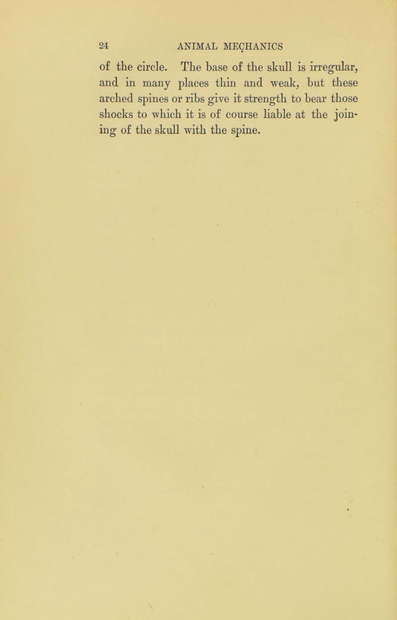 # of the circle. The base of the skull is irregular, and in many places thin and weak, but these arched spines or ribs give it strength to bear those shocks to which it is of course liable at the join- ing of the skull with the spine.