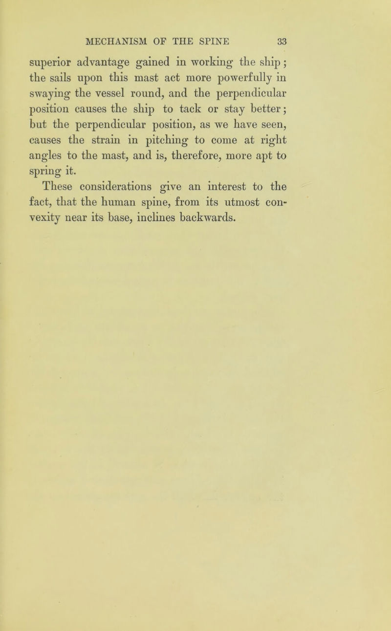 superior advantage gained in working the ship; the sails upon this mast act more powerfully in swaying the vessel round, and the perpendicular position causes the ship to tack or stay better; but the perpendicular position, as we have seen, causes the strain in pitching to come at right angles to the mast, and is, therefore, more apt to spring it. These considerations give an interest to the fact, that the human spine, from its utmost con- vexity near its base, inclines backwards.
